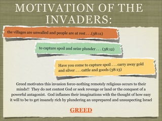 MOTIVATION OF THE
INVADERS:
the villages are unwalled and people are at rest . . .(38:11)

to capture spoil and seize plunder . . . (38:12)

Have you come to capture spoil . . . carry away gold
and silver . . . cattle and goods (38:13)
Greed motivates this invasion force-nothing remotely religious occurs to their
minds!! They do not contest God or seek revenge or land or the conquest of a
powerful antagonist. God inflames their imaginations with the thought of how easy
it will to be to get insanely rich by plundering an unprepared and unsuspecting Israel

GREED

 