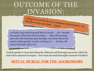 OUTCOME OF THE
INVASION:
I will giv
e you as
f ood f or
will fall o
every pre
n every o
datory b
pen field
ird and b
. . .(39:4
east. Yo
)
u
I will give Gog a burial ground there in Israel . . . for 7 months
the people of the land will bury them . . . They will set apart
men who will constantly pass through, even those left on the
surface of the ground, in order to cleanse it . . . So they will
cleanse the land. (39:11-16)
Ezekiel spends 6 verses describing the elaborate and thorough process by which the
land will be cleansed of corpses. God wants the land thoroughly cleansed of bodies!!

RITUAL BURIAL FOR THE AGGRESSORS

 