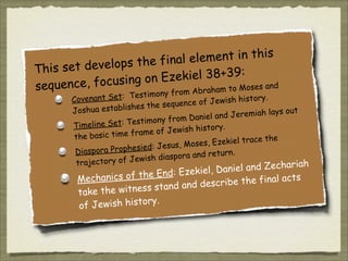 ent in this
the final elem
s set develops
Thi
kiel 38+39:
cusing on Eze
sequence, fo
am to Moses and
brah

om A
t: Testimony fr
y.
Covenant Se
f Jewish histor
nce o
lishes the seque
Joshua estab
out
d Jeremiah lays
iel an
imony from Dan
est
Timeline Set: T
ory.
e of Jewish hist
ram
the basic time f
he
, Ezekiel trace t
oses
esied: Jesus, M
Diaspora Proph
.
pora and return
dias
ctory of Jewish
traje
chariah

e
iel, Daniel and Z
k
of the End: Eze
Mechanics
e the final acts
ib
stand and descr
s
take the witnes
Jewish history.
of

 