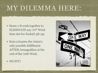 MY DILEMMA HERE:
Items 1-8 work together to
ELIMINATE any 70th Week
time slot for Ezekiel 38+39.
Item 9 locates the vision’s
only possible fulfillment
AFTER Armageddon at the
end of the 70th Week.
WUWT?
http://www.flickr.com/photos/esm723/3336905639/

 