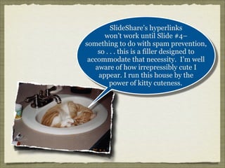 SlideShare’s hyperlinks
won’t work until Slide #4–
something to do with spam prevention,
so . . . this is a filler designed to
accommodate that necessity. I’m well
aware of how irrepressibly cute I
appear. I run this house by the
power of kitty cuteness.

 