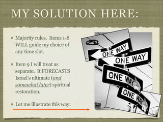 MY SOLUTION HERE:
Majority rules. Items 1-8
WILL guide my choice of
any time slot.
Item 9 I will treat as
separate. It FORECASTS
Israel’s ultimate (and
somewhat later) spiritual
restoration.
Let me illustrate this way:
http://www.flickr.com/photos/esm723/3336905639/

 