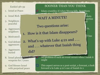 Ezekiel 38+39
1. Israel at Peace
2. Israel Rich
3. Neighbors remain
peaceful
4. Aggressors nonneighbors

SOONER THAN YOU THINK
Islam crumbles if/when Mecca falls. Neighbors
pacified as Jehovah seems to dominate Allah.
Huge off-shore gas reserves, Arab labor/markets
AIT A MINUTE!
Wmerge with Jewish managerial/technical expertise
Commercial allegiance cemented by spiritual
superiority of Jehovah.

o
o qu
TwSecondestiof ns arise: at distance watch,
tier nations, those
jealously as Israel/neighbors prosper
?

it that Islam disappears
1. How is

5. Motivated by greed
6.
7.

Naturally! Outlying nations want what Israel has

ith Luke 4:21 and . . .
Yes, big
God defeats 2. What’s up w time!
aggressors
. . whatever that Isaiah thing
and .
A natural consequence of this conflict
Aggressors ritually
did?
buried

8. Israel plunders foes
weapons for 7 years

No problem-if such an event occurs when I think it
might

9. God blesses Israel
with perpetual peace

This aspect serves as a post-script, a forecast, a look
forward a la Luke 4:21’s use of Isaiah 61:1

 