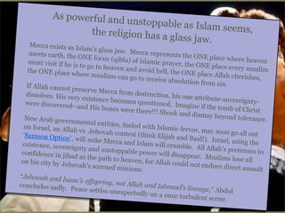 As powerful and
unstoppable as I
slam seems,
the religion has a
glass jaw.

Mecca exists as I
slam’s glass jaw.
Mecca represent
meets earth, the
s the ONE place
ONE focus (qibla
where heaven
) of islamic praye
must visit if he is
r, the ONE place
to go to heaven a
every muslim
nd avoid hell, the
the ONE place w
ONE place Allah
here muslims ca
cherishes,
n go to receive ab
solution from sin
.
If Allah cannot p
reserve Mecca fr
om destruction,
dissolves. His ve
his one attribute
ry existence beco
-sovereigntymes questioned.
were discovered–
Imagine if the to
and His bones w
mb of Christ
ere there!!! Shoc
k and dismay bey
ond tolerance.
New Arab govern
mental entities, f
ueled with Islam
on Israel, an Alla
ic fervor, may so
h vs. Jehovah co
on go all out
ntest (think Elija
‘Samson Option’,
h and Baal!). Isr
will nuke Mecca
ael, using the
and Islam will cr
existence, sovere
umble. All Allah
ignty and unstop
’s pretenses to
pable power will
confidence in jih
disappear. Musli
ad as the path to
ms lose all
heaven, for Allah
on his city by Jeh
could not endure
ovah’s scorned m
direct assault
inions.
“Jehovah and Is
aac’s offspring, n
ot Allah and Ishm
concludes sadly.
ael’s lineage,” Ab
Peace settles une
dul
xpectedly on a on
ce turbulent scen
e.

 