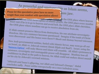 As powerful and
unstoppable as I
slam seems,
Please let this speculativthece eligion has
e pie r have no more a gla
ss jaw.
weight than your comfort with speculation allo
M

ecca exists as Isla
ws!
m’s glass jaw. M
ecca represents t
meets earth, the
he ONE place wh
ONE focus (qibla
ere heaven
) of islamic praye
must visit if he is
r, the ONE place
to go to heaven a
every muslim
nd avoid hell, the
the ONE place w
ONE place Allah
here muslims ca
cherishes,
n go to receive ab
solution from sin
.
If Allah cannot p
reserve Mecca fr
om destruction,
dissolves. His ve
his one attribute
ry existence beco
-sovereigntymes questioned.
were discovered–
Imagine if the to
and His bones w
mb of Christ
ere there!!! Shoc
k and dismay bey
ond tolerance.
New Arab govern
mental entities, f
ueled with Islam
on Israel, an Alla
ic fervor, may so
h vs. Jehovah co
on go all out
ntest (think Elija
‘Samson Option’,
h and Baal!). Isr
will nuke Mecca
ael, using the
and Islam will cr
existence, sovere
umble. All Allah
ignty and unstop
’s pretenses to
pable power will
confidence in jih
disappear. Musli
ad as the path to
ms lose all
heaven, for Allah
on his city by Jeh
could not endure
ovah’s scorned m
direct assault
inions.
“Jehovah and Is
aac’s offspring, n
ot Allah and Ishm
concludes sadly.
ael’s lineage,” Ab
Peace settles une
dul
xpectedly on a on
ce turbulent scen
e.

 