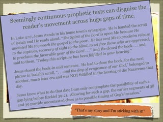 sguise the
xts can di
ophetic te
inuous pr
of time.
nt
mingly co
huge gaps
See
nt across
ll
s moveme
ed the scro
er’
and
read
ue. He is h
synagog
He

’s
Me because
home town
on
his
e
e Lord is up
s stands in
f th
e su
laim releas
to
7, J
roc
: “The Spiri
In Luke 4:1
ent Me to p
,
ss
ou d
oor. He ha
e oppressed
He reads al
d
ar
ep
of Isaiah an
gospel to th
e those who
he
fre
nd
to preach t
lind, to set
Me
e book . . . a
he b
th
to t
anointed
d He closed
ry of sight
ve
An
g.”
ptives, reco
e Lord . . .”
ar of th
o the ca
your hearin
t
ye
in
e favorable
en fulfilled
th
be
to proclaim
ripture has
day this sc
for the next
k,
“To
id to them,
lose the boo
sa
oc
d to
e. He had t
d,” belonge
Go
enc
in mid sent
ance of our
arenes that
e bookf venge
o
th
Naz
and the day
e su s close d
ring of the
J
ea
...
h’s scroll, “
lled in the h
lf i
aia
was NOT fu
phrase in Is
nd
h later era a
uc
another, m
a
ility of such
s ib
8
ay.
late the pos
d
gments of 3
ly contemp
se
on
, the earlier
t day; I can
ap
tha
.”
f or su ch a g
what to do
llowing
g’s invasion
s knew
. A
Go
Jesu
zekiel 39:21
le timing of
E
sib
lying before
es as to pos
clu
gap
ncontested
eu
d 39 provid
an
“That’s my story and I’m sticking with it!”

 