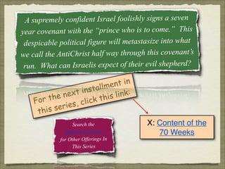 A supremely confident Israel foolishly signs a seven
year covenant with the “prince who is to come.” This
despicable political figure will metastasize into what
we call the AntiChrist half way through this covenant’s
run. What can Israelis expect of their evil shepherd?
nt in
allme
inst
next
link:
this
r the
Fo
click
ries,
is se
th
Search the
Table of Contents
for Other Offerings In
This Series

X: Content of the
70 Weeks

 
