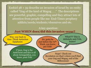 Ezekiel 38 + 39 describe an invasion of Israel by an entity
called “Gog of the land of Magog . . .” The descriptions
are powerful, graphic, compelling and they attract lots of
attention from people like me: End-Times prophecy
addicts/nerds/students/obsessives and etc.
A key question:
Just WHEN does/did this invasion occur?
Way, way back in
time. Think Antiochus
Epiphanes

C’mon, Gog is the
AntiChrist and this is all
about Armageddon, you
know, post-Trib

No, gotta be
just before the 70th
Week, you know,
pre-Trib!

What??? This is
definitely mid-Trib,
buster!

Nope! Check out
Revelation 20-that’s where you’ll find
your Gog and Magog, end of the
Millennium!

 