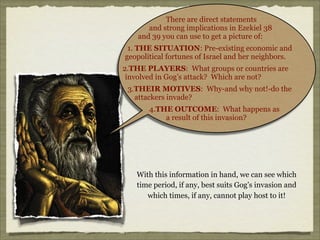 There are direct statements
and strong implications in Ezekiel 38
and 39 you can use to get a picture of:
1. THE SITUATION: Pre-existing economic and
geopolitical fortunes of Israel and her neighbors.
2.THE PLAYERS: What groups or countries are
involved in Gog’s attack? Which are not?
3.THEIR MOTIVES: Why-and why not!-do the
attackers invade?
4.THE OUTCOME: What happens as
a result of this invasion?

With this information in hand, we can see which
time period, if any, best suits Gog’s invasion and
which times, if any, cannot play host to it!

 