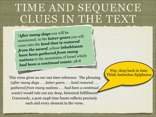 TIME AND SEQUENCE
CLUES IN THE TEXT
l be
ny days you wil
“After ma
ill
ter years you w
e l at
summoned; in th
ored
nd that is rest
come into the la
s
ose inhabitant
d, wh
from the swor
ny
hered from ma
have been gat
ich
tains of Israel wh
ou n
nations to the m
; 38:8
ntinual waste
had been a co
This verse gives us our one time reference. The phrasing
(after many days . . . latter years . . . land restored . . .
gathered from many nations . . . had been a continual
waste) would rule out any deep, historical fulfillment.
Conversely, a post-1948 time frame reflects precisely
each and every element in the verse.

Way, deep back in time.
Think Antiochus Epiphanes

 