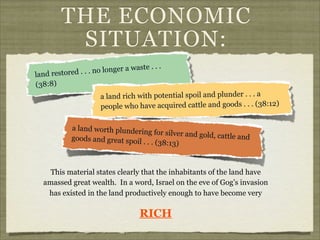 THE ECONOMIC
SITUATION:
longer a waste . .
restored . . . no

land
(38:8)

.

a land rich with potential spoil and plunder . . . a
people who have acquired cattle and goods . . . (38:12)
a land worth plunderin
g for silver and gold, c
attle and
goods and great spoil
. . . (38:13)

This material states clearly that the inhabitants of the land have
amassed great wealth. In a word, Israel on the eve of Gog’s invasion
has existed in the land productively enough to have become very

RICH

 