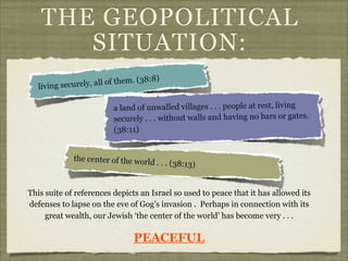 THE GEOPOLITICAL
SITUATION:
)
all of them. (38:8
living securely,
a land of unwalled villages . . . people at rest, living
securely . . . without walls and having no bars or gates.
(38:11)
the center of the world

. . . (38:13)

This suite of references depicts an Israel so used to peace that it has allowed its
defenses to lapse on the eve of Gog’s invasion . Perhaps in connection with its
great wealth, our Jewish ‘the center of the world’ has become very . . .

PEACEFUL

 