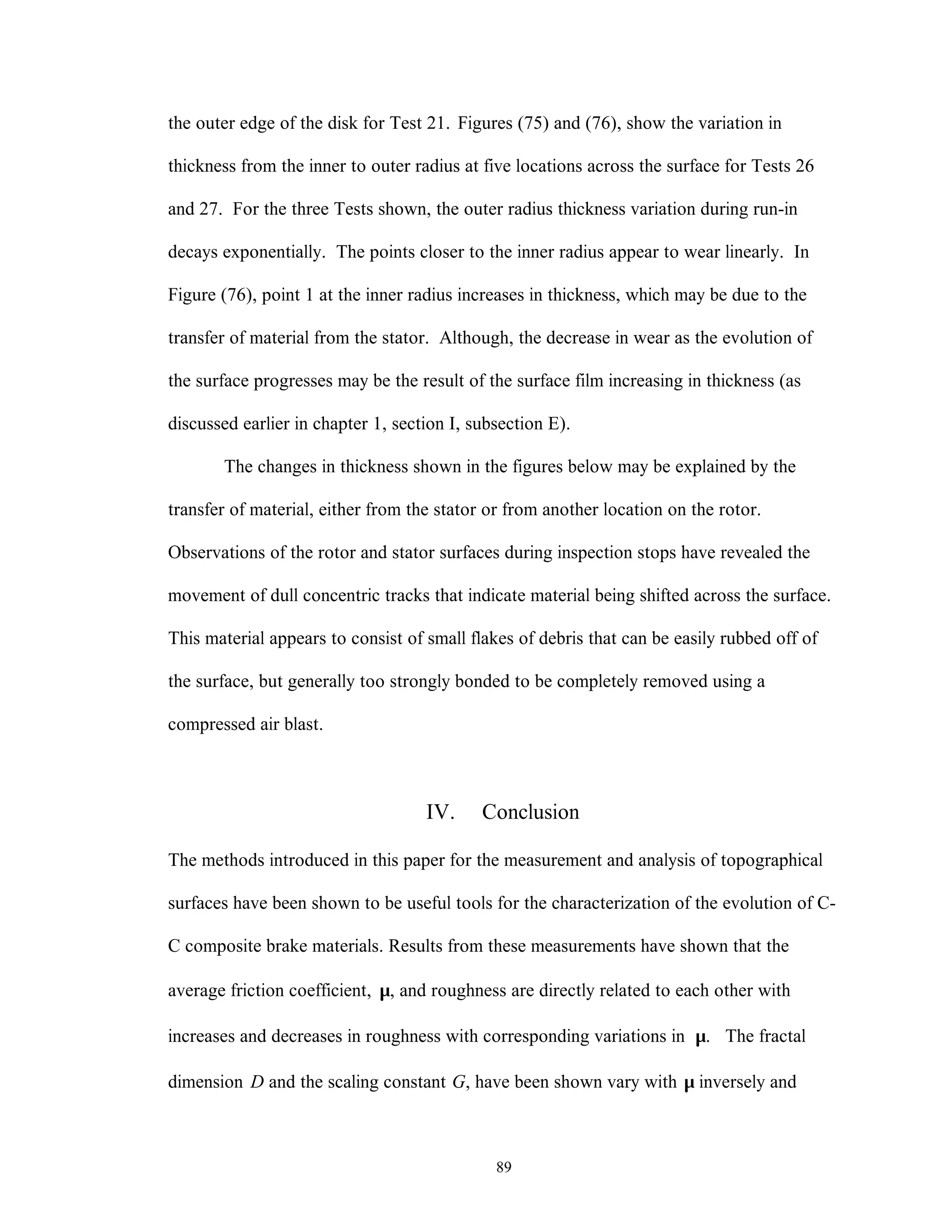 89
the outer edge of the disk for Test 21. Figures (75) and (76), show the variation in
thickness from the inner to outer radius at five locations across the surface for Tests 26
and 27. For the three Tests shown, the outer radius thickness variation during run-in
decays exponentially. The points closer to the inner radius appear to wear linearly. In
Figure (76), point 1 at the inner radius increases in thickness, which may be due to the
transfer of material from the stator. Although, the decrease in wear as the evolution of
the surface progresses may be the result of the surface film increasing in thickness (as
discussed earlier in chapter 1, section I, subsection E).
The changes in thickness shown in the figures below may be explained by the
transfer of material, either from the stator or from another location on the rotor.
Observations of the rotor and stator surfaces during inspection stops have revealed the
movement of dull concentric tracks that indicate material being shifted across the surface.
This material appears to consist of small flakes of debris that can be easily rubbed off of
the surface, but generally too strongly bonded to be completely removed using a
compressed air blast.
IV. Conclusion
The methods introduced in this paper for the measurement and analysis of topographical
surfaces have been shown to be useful tools for the characterization of the evolution of C-
C composite brake materials. Results from these measurements have shown that the
average friction coefficient, µ, and roughness are directly related to each other with
increases and decreases in roughness with corresponding variations in µ. The fractal
dimension D and the scaling constant G, have been shown vary with µ inversely and
 