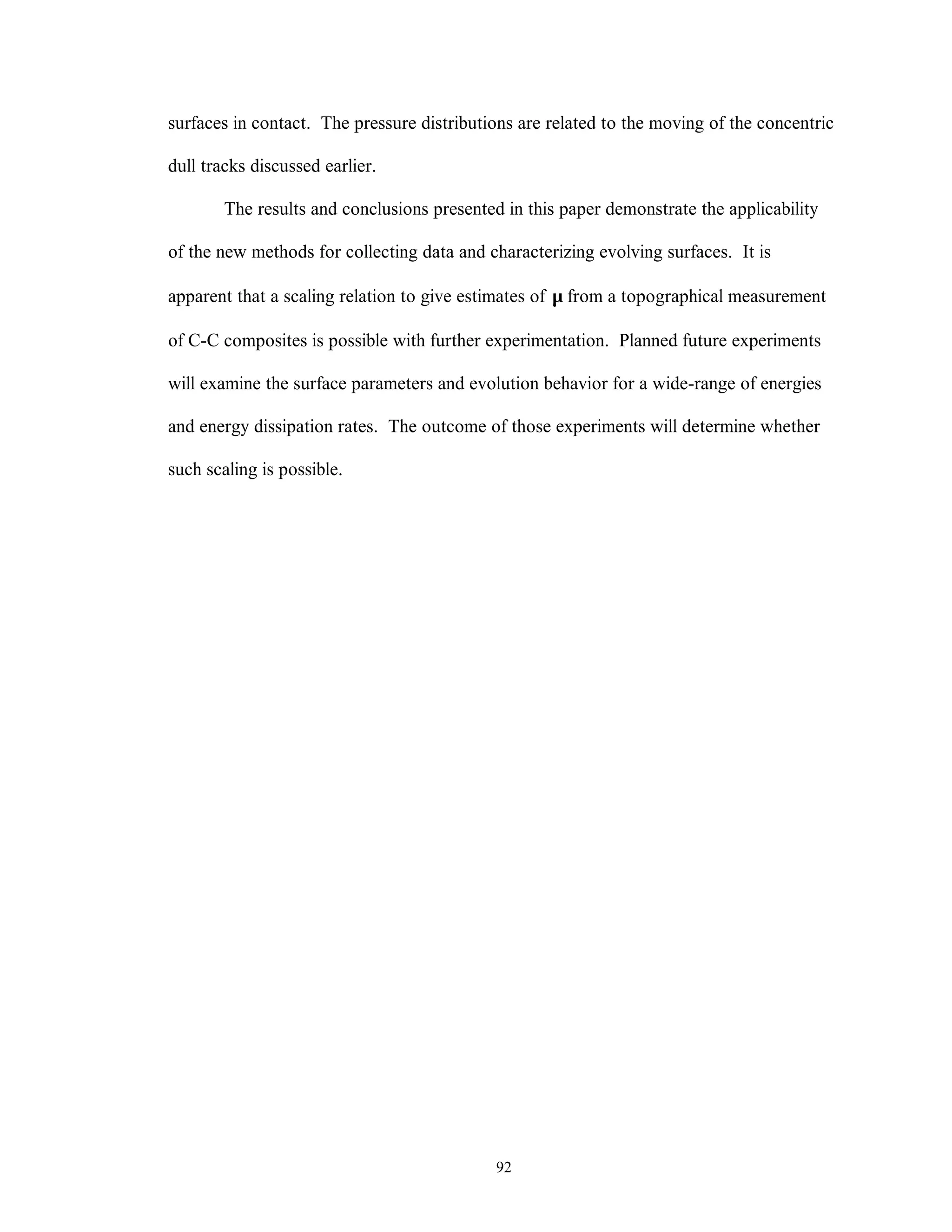 92
surfaces in contact. The pressure distributions are related to the moving of the concentric
dull tracks discussed earlier.
The results and conclusions presented in this paper demonstrate the applicability
of the new methods for collecting data and characterizing evolving surfaces. It is
apparent that a scaling relation to give estimates of µ from a topographical measurement
of C-C composites is possible with further experimentation. Planned future experiments
will examine the surface parameters and evolution behavior for a wide-range of energies
and energy dissipation rates. The outcome of those experiments will determine whether
such scaling is possible.
 