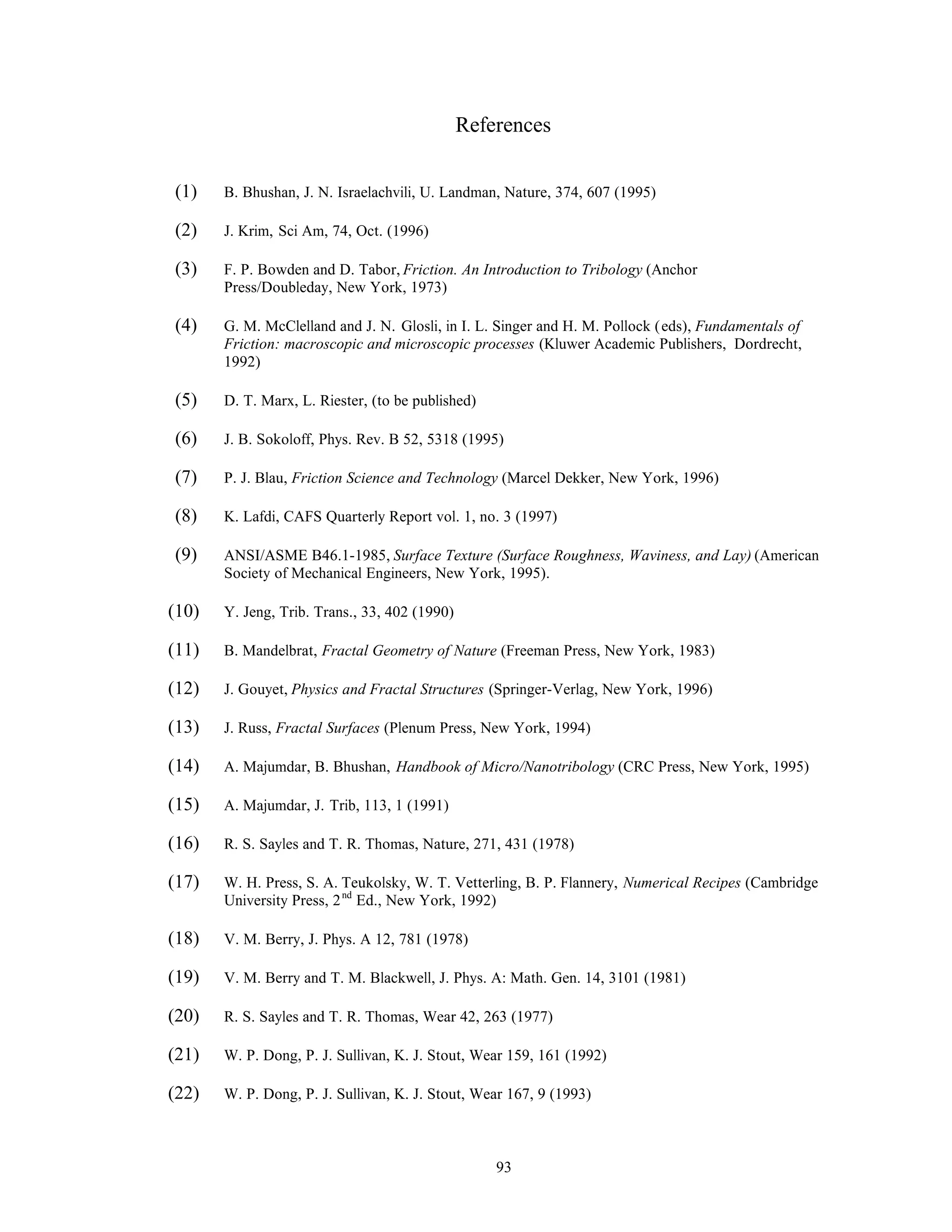 93
References
(1) B. Bhushan, J. N. Israelachvili, U. Landman, Nature, 374, 607 (1995)
(2) J. Krim, Sci Am, 74, Oct. (1996)
(3) F. P. Bowden and D. Tabor, Friction. An Introduction to Tribology (Anchor
Press/Doubleday, New York, 1973)
(4) G. M. McClelland and J. N. Glosli, in I. L. Singer and H. M. Pollock (eds), Fundamentals of
Friction: macroscopic and microscopic processes (Kluwer Academic Publishers, Dordrecht,
1992)
(5) D. T. Marx, L. Riester, (to be published)
(6) J. B. Sokoloff, Phys. Rev. B 52, 5318 (1995)
(7) P. J. Blau, Friction Science and Technology (Marcel Dekker, New York, 1996)
(8) K. Lafdi, CAFS Quarterly Report vol. 1, no. 3 (1997)
(9) ANSI/ASME B46.1-1985, Surface Texture (Surface Roughness, Waviness, and Lay) (American
Society of Mechanical Engineers, New York, 1995).
(10) Y. Jeng, Trib. Trans., 33, 402 (1990)
(11) B. Mandelbrat, Fractal Geometry of Nature (Freeman Press, New York, 1983)
(12) J. Gouyet, Physics and Fractal Structures (Springer-Verlag, New York, 1996)
(13) J. Russ, Fractal Surfaces (Plenum Press, New York, 1994)
(14) A. Majumdar, B. Bhushan, Handbook of Micro/Nanotribology (CRC Press, New York, 1995)
(15) A. Majumdar, J. Trib, 113, 1 (1991)
(16) R. S. Sayles and T. R. Thomas, Nature, 271, 431 (1978)
(17) W. H. Press, S. A. Teukolsky, W. T. Vetterling, B. P. Flannery, Numerical Recipes (Cambridge
University Press, 2nd
Ed., New York, 1992)
(18) V. M. Berry, J. Phys. A 12, 781 (1978)
(19) V. M. Berry and T. M. Blackwell, J. Phys. A: Math. Gen. 14, 3101 (1981)
(20) R. S. Sayles and T. R. Thomas, Wear 42, 263 (1977)
(21) W. P. Dong, P. J. Sullivan, K. J. Stout, Wear 159, 161 (1992)
(22) W. P. Dong, P. J. Sullivan, K. J. Stout, Wear 167, 9 (1993)
 