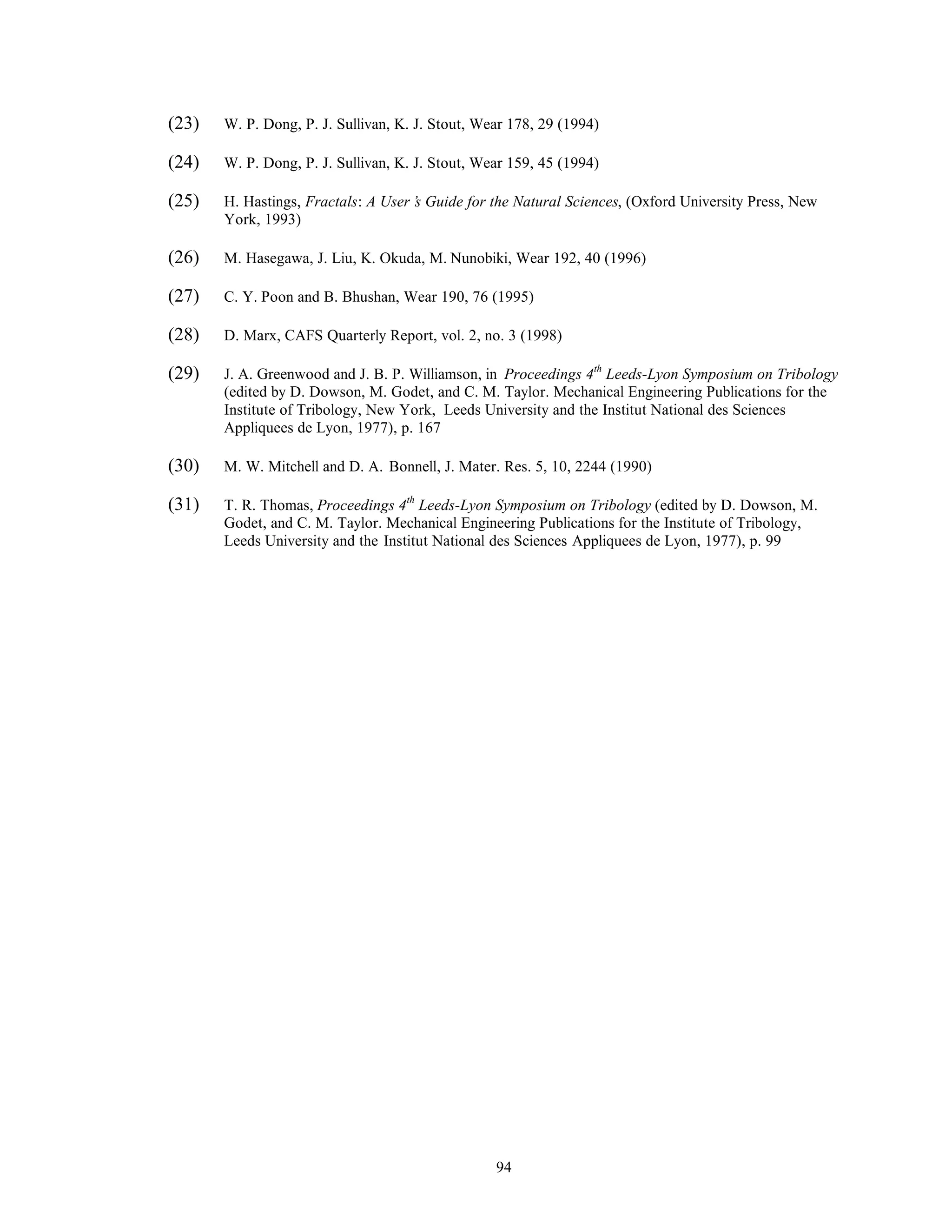 94
(23) W. P. Dong, P. J. Sullivan, K. J. Stout, Wear 178, 29 (1994)
(24) W. P. Dong, P. J. Sullivan, K. J. Stout, Wear 159, 45 (1994)
(25) H. Hastings, Fractals: A User’s Guide for the Natural Sciences, (Oxford University Press, New
York, 1993)
(26) M. Hasegawa, J. Liu, K. Okuda, M. Nunobiki, Wear 192, 40 (1996)
(27) C. Y. Poon and B. Bhushan, Wear 190, 76 (1995)
(28) D. Marx, CAFS Quarterly Report, vol. 2, no. 3 (1998)
(29) J. A. Greenwood and J. B. P. Williamson, in Proceedings 4th
Leeds-Lyon Symposium on Tribology
(edited by D. Dowson, M. Godet, and C. M. Taylor. Mechanical Engineering Publications for the
Institute of Tribology, New York, Leeds University and the Institut National des Sciences
Appliquees de Lyon, 1977), p. 167
(30) M. W. Mitchell and D. A. Bonnell, J. Mater. Res. 5, 10, 2244 (1990)
(31) T. R. Thomas, Proceedings 4th
Leeds-Lyon Symposium on Tribology (edited by D. Dowson, M.
Godet, and C. M. Taylor. Mechanical Engineering Publications for the Institute of Tribology,
Leeds University and the Institut National des Sciences Appliquees de Lyon, 1977), p. 99
 