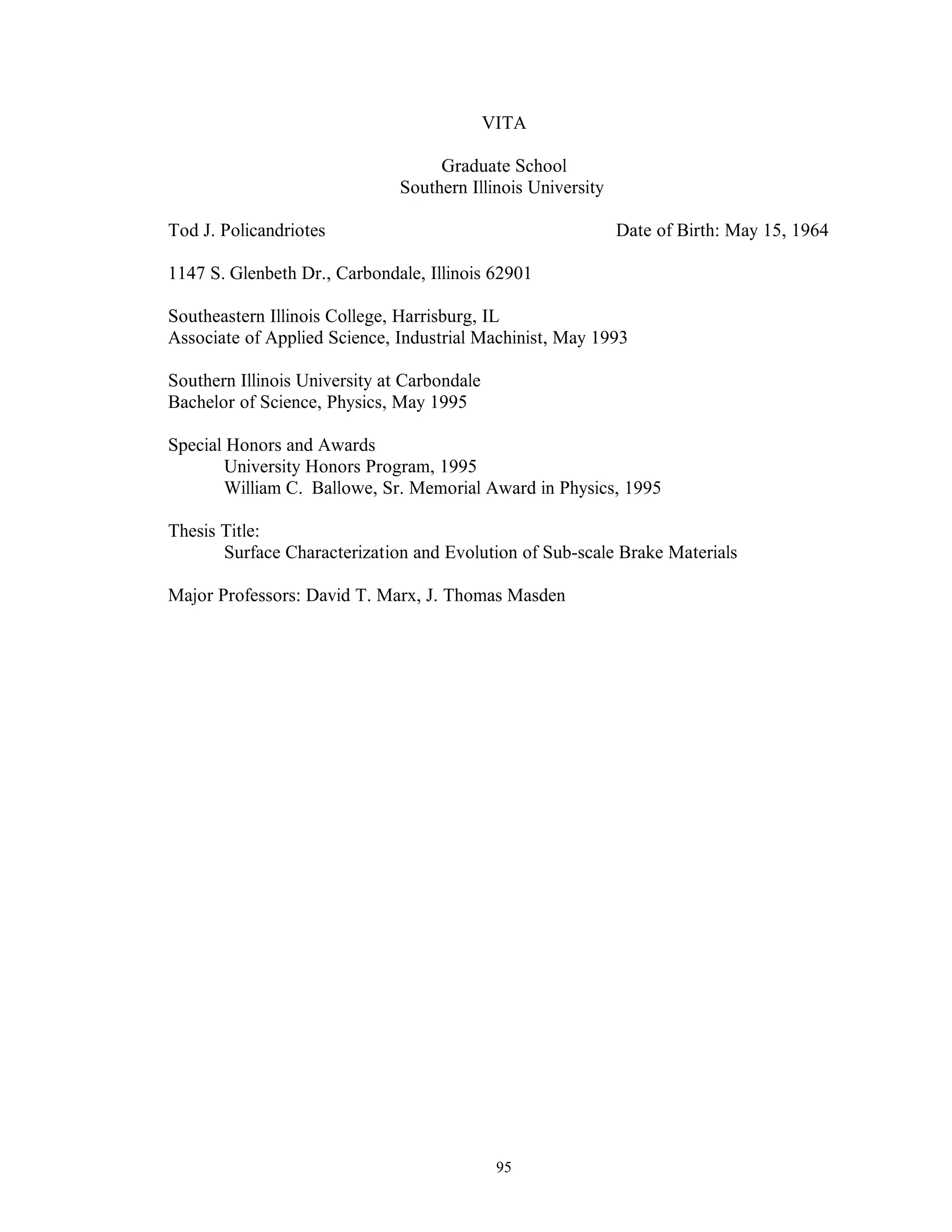 95
VITA
Graduate School
Southern Illinois University
Tod J. Policandriotes Date of Birth: May 15, 1964
1147 S. Glenbeth Dr., Carbondale, Illinois 62901
Southeastern Illinois College, Harrisburg, IL
Associate of Applied Science, Industrial Machinist, May 1993
Southern Illinois University at Carbondale
Bachelor of Science, Physics, May 1995
Special Honors and Awards
University Honors Program, 1995
William C. Ballowe, Sr. Memorial Award in Physics, 1995
Thesis Title:
Surface Characterization and Evolution of Sub-scale Brake Materials
Major Professors: David T. Marx, J. Thomas Masden
 