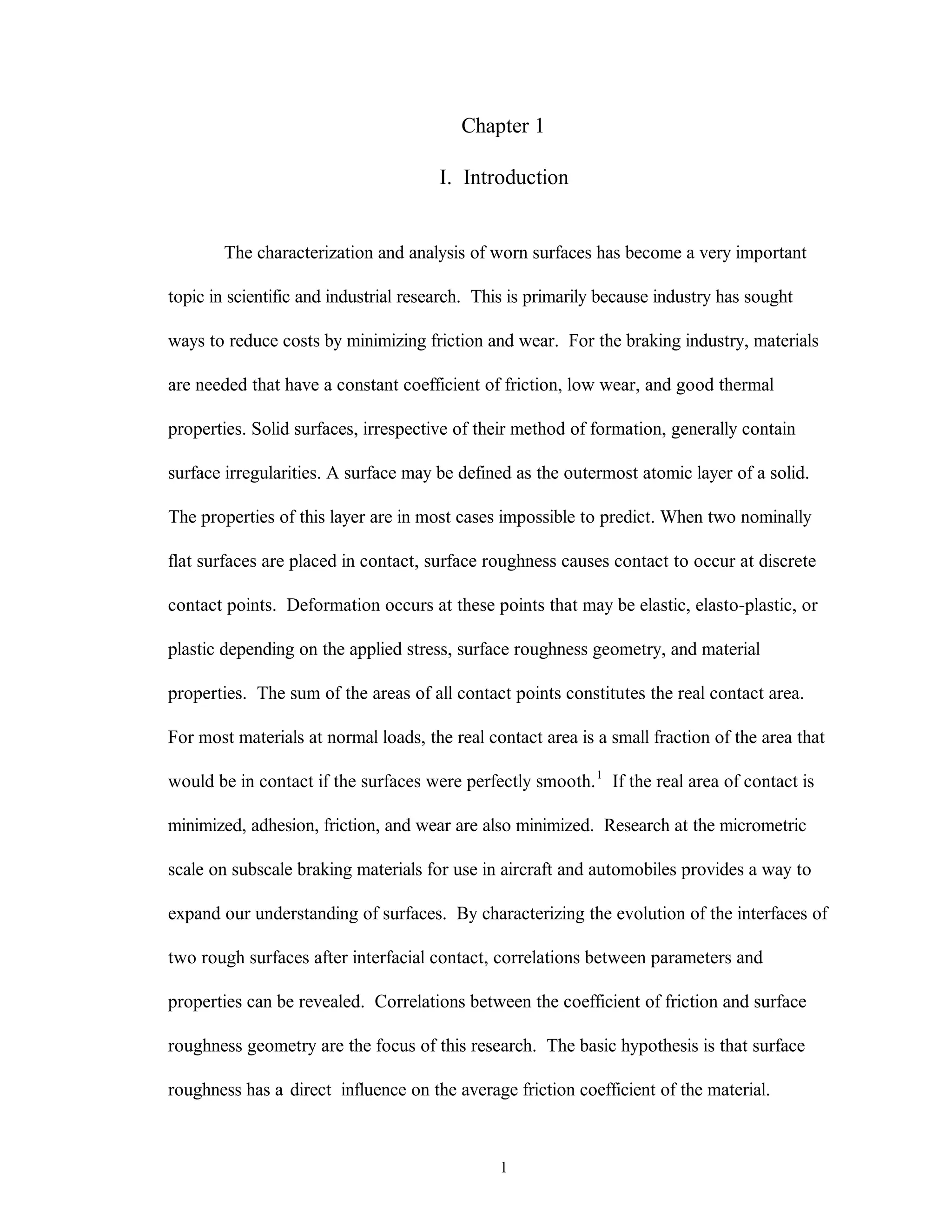 1
Chapter 1
I. Introduction
The characterization and analysis of worn surfaces has become a very important
topic in scientific and industrial research. This is primarily because industry has sought
ways to reduce costs by minimizing friction and wear. For the braking industry, materials
are needed that have a constant coefficient of friction, low wear, and good thermal
properties. Solid surfaces, irrespective of their method of formation, generally contain
surface irregularities. A surface may be defined as the outermost atomic layer of a solid.
The properties of this layer are in most cases impossible to predict. When two nominally
flat surfaces are placed in contact, surface roughness causes contact to occur at discrete
contact points. Deformation occurs at these points that may be elastic, elasto-plastic, or
plastic depending on the applied stress, surface roughness geometry, and material
properties. The sum of the areas of all contact points constitutes the real contact area.
For most materials at normal loads, the real contact area is a small fraction of the area that
would be in contact if the surfaces were perfectly smooth.1
If the real area of contact is
minimized, adhesion, friction, and wear are also minimized. Research at the micrometric
scale on subscale braking materials for use in aircraft and automobiles provides a way to
expand our understanding of surfaces. By characterizing the evolution of the interfaces of
two rough surfaces after interfacial contact, correlations between parameters and
properties can be revealed. Correlations between the coefficient of friction and surface
roughness geometry are the focus of this research. The basic hypothesis is that surface
roughness has a direct influence on the average friction coefficient of the material.
 