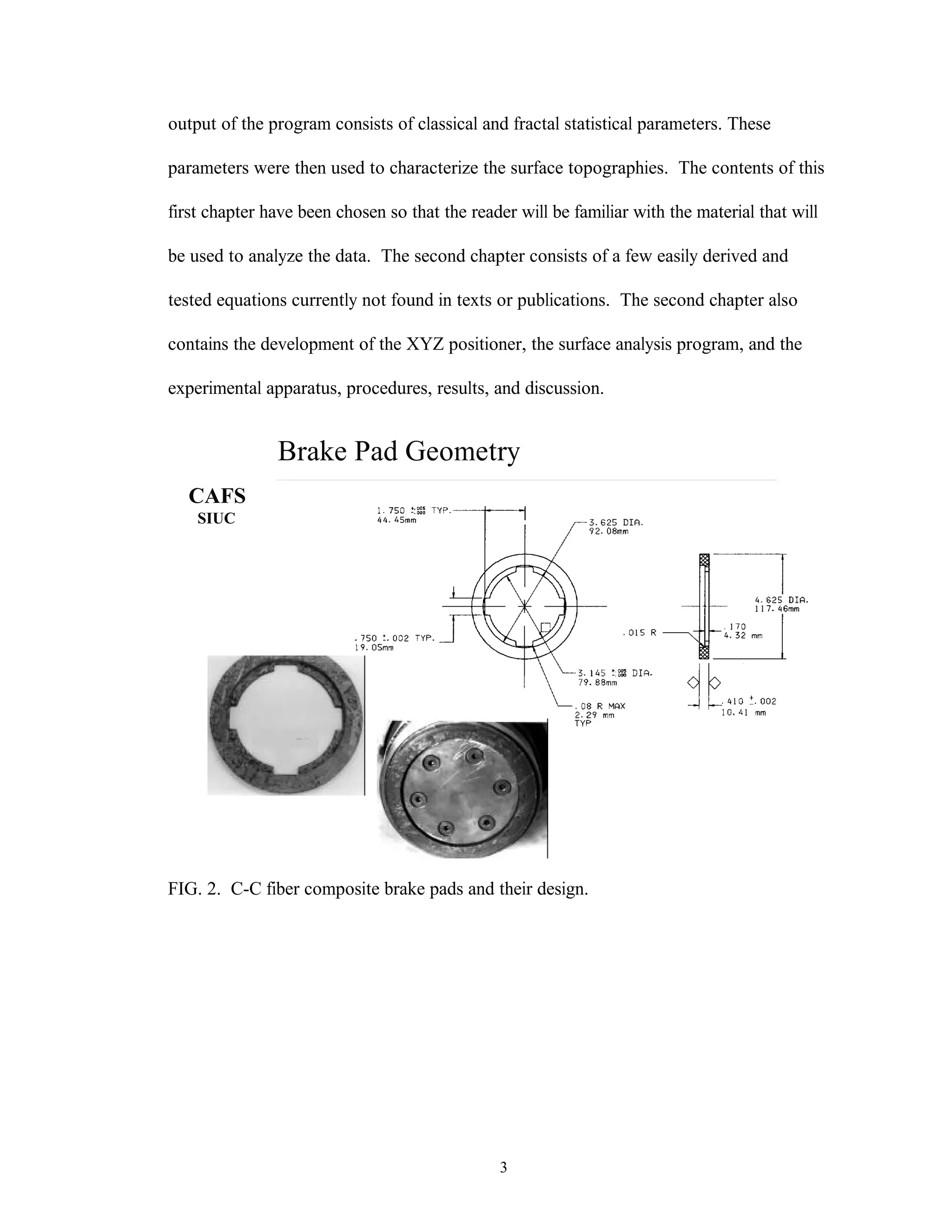 3
output of the program consists of classical and fractal statistical parameters. These
parameters were then used to characterize the surface topographies. The contents of this
first chapter have been chosen so that the reader will be familiar with the material that will
be used to analyze the data. The second chapter consists of a few easily derived and
tested equations currently not found in texts or publications. The second chapter also
contains the development of the XYZ positioner, the surface analysis program, and the
experimental apparatus, procedures, results, and discussion.
Brake Pad Geometry
CAFS
SIUC
FIG. 2. C-C fiber composite brake pads and their design.
 