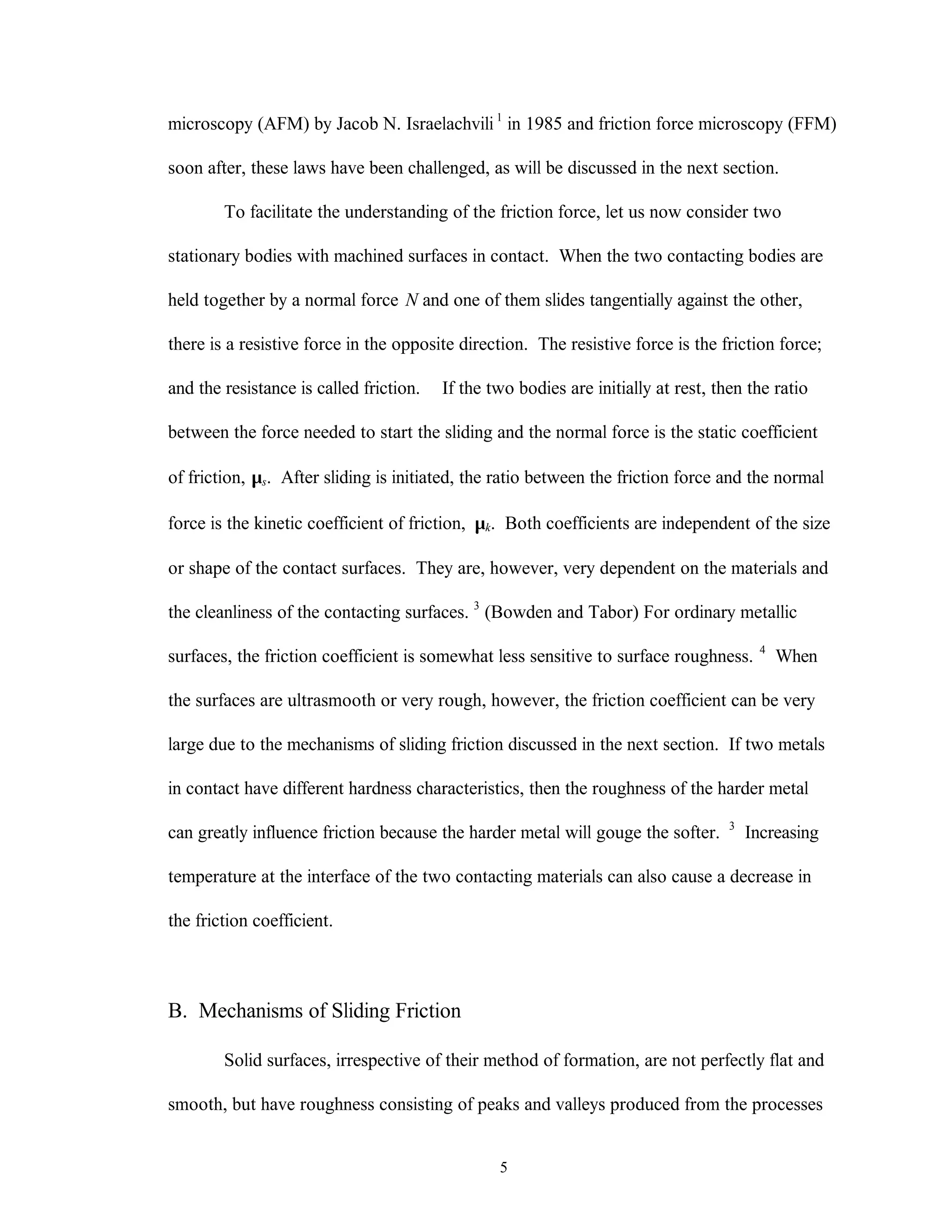 5
microscopy (AFM) by Jacob N. Israelachvili 1
in 1985 and friction force microscopy (FFM)
soon after, these laws have been challenged, as will be discussed in the next section.
To facilitate the understanding of the friction force, let us now consider two
stationary bodies with machined surfaces in contact. When the two contacting bodies are
held together by a normal force N and one of them slides tangentially against the other,
there is a resistive force in the opposite direction. The resistive force is the friction force;
and the resistance is called friction. If the two bodies are initially at rest, then the ratio
between the force needed to start the sliding and the normal force is the static coefficient
of friction, µs. After sliding is initiated, the ratio between the friction force and the normal
force is the kinetic coefficient of friction, µk. Both coefficients are independent of the size
or shape of the contact surfaces. They are, however, very dependent on the materials and
the cleanliness of the contacting surfaces. 3
(Bowden and Tabor) For ordinary metallic
surfaces, the friction coefficient is somewhat less sensitive to surface roughness. 4
When
the surfaces are ultrasmooth or very rough, however, the friction coefficient can be very
large due to the mechanisms of sliding friction discussed in the next section. If two metals
in contact have different hardness characteristics, then the roughness of the harder metal
can greatly influence friction because the harder metal will gouge the softer. 3
Increasing
temperature at the interface of the two contacting materials can also cause a decrease in
the friction coefficient.
B. Mechanisms of Sliding Friction
Solid surfaces, irrespective of their method of formation, are not perfectly flat and
smooth, but have roughness consisting of peaks and valleys produced from the processes
 
