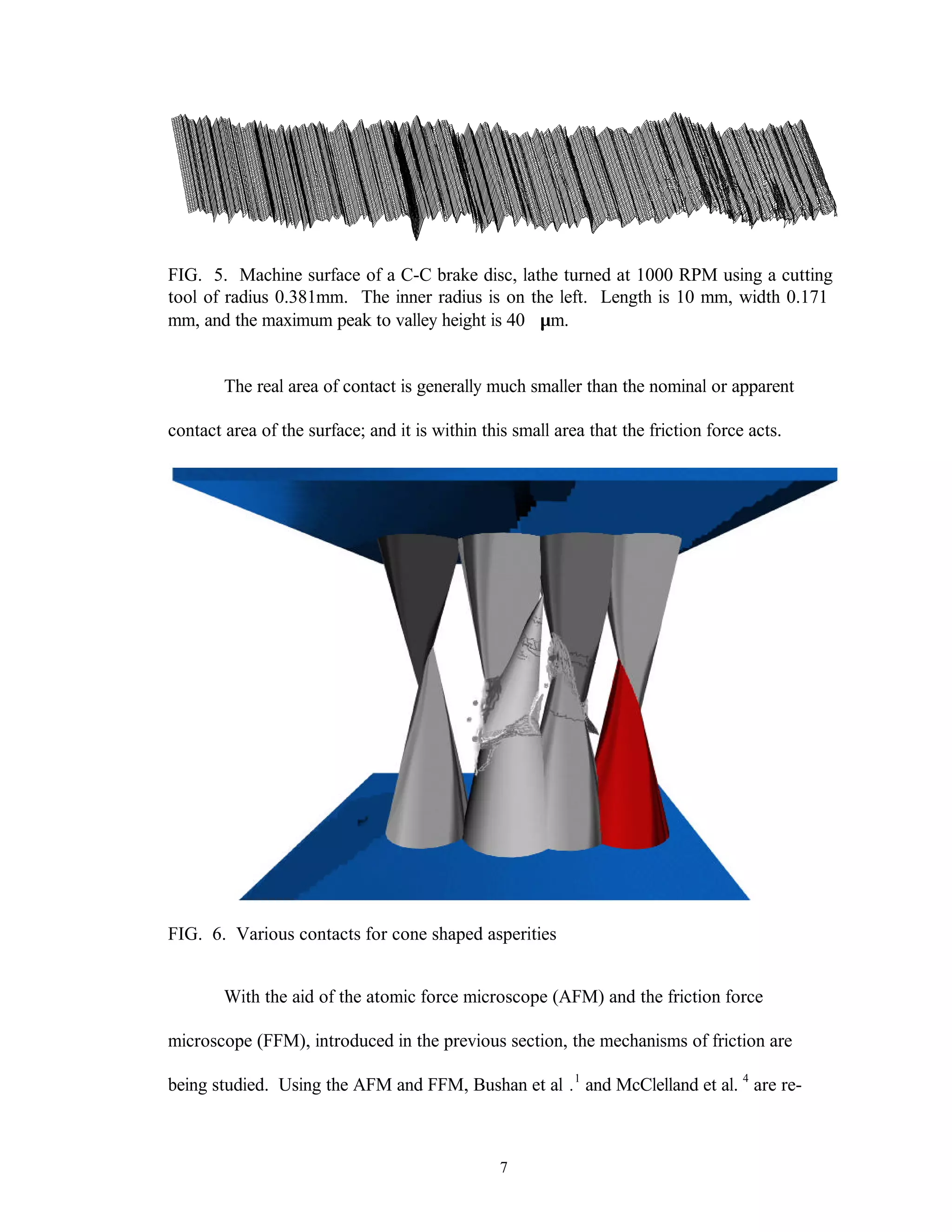 7
FIG. 5. Machine surface of a C-C brake disc, lathe turned at 1000 RPM using a cutting
tool of radius 0.381mm. The inner radius is on the left. Length is 10 mm, width 0.171
mm, and the maximum peak to valley height is 40 µm.
The real area of contact is generally much smaller than the nominal or apparent
contact area of the surface; and it is within this small area that the friction force acts.
FIG. 6. Various contacts for cone shaped asperities
With the aid of the atomic force microscope (AFM) and the friction force
microscope (FFM), introduced in the previous section, the mechanisms of friction are
being studied. Using the AFM and FFM, Bushan et al .1
and McClelland et al. 4
are re-
 