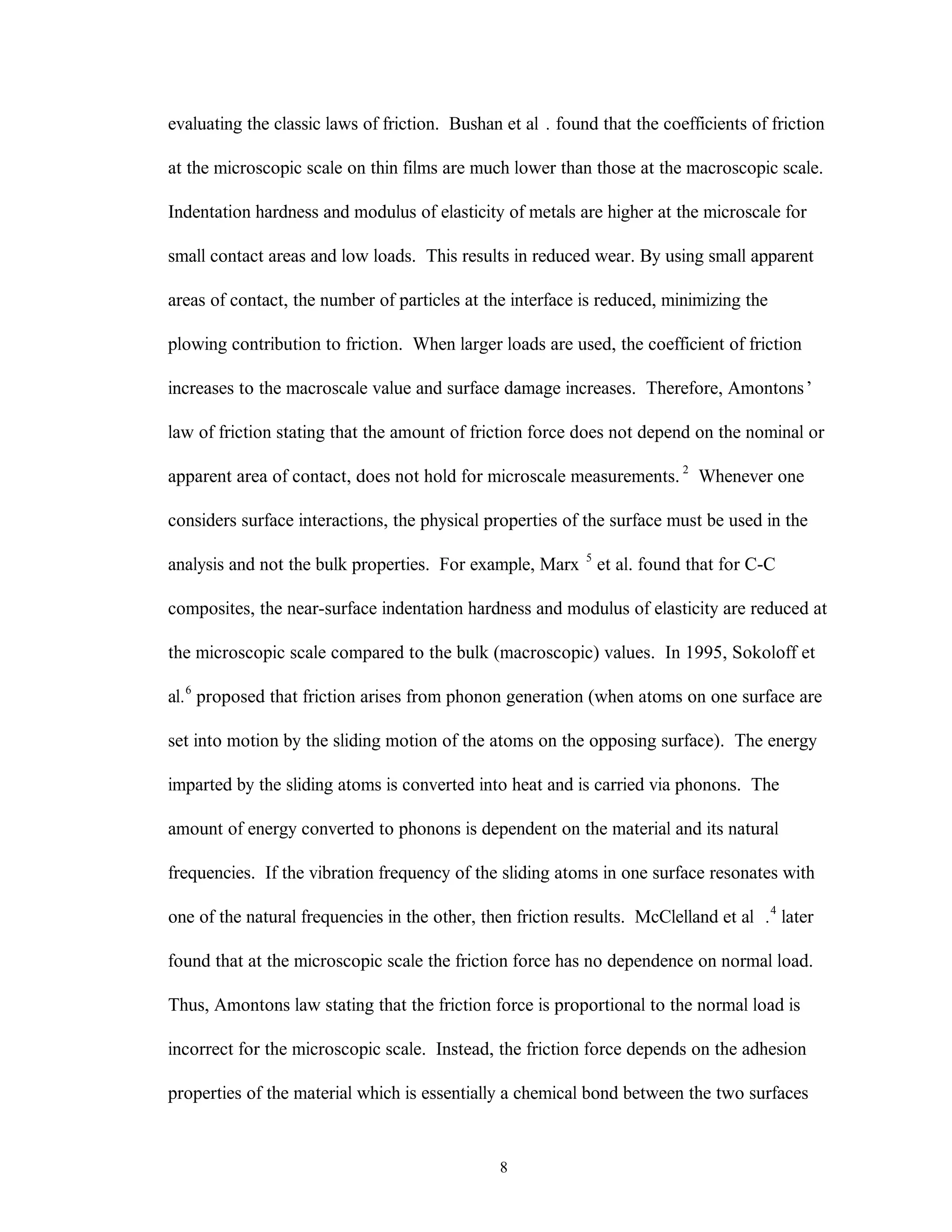 8
evaluating the classic laws of friction. Bushan et al . found that the coefficients of friction
at the microscopic scale on thin films are much lower than those at the macroscopic scale.
Indentation hardness and modulus of elasticity of metals are higher at the microscale for
small contact areas and low loads. This results in reduced wear. By using small apparent
areas of contact, the number of particles at the interface is reduced, minimizing the
plowing contribution to friction. When larger loads are used, the coefficient of friction
increases to the macroscale value and surface damage increases. Therefore, Amontons’
law of friction stating that the amount of friction force does not depend on the nominal or
apparent area of contact, does not hold for microscale measurements. 2
Whenever one
considers surface interactions, the physical properties of the surface must be used in the
analysis and not the bulk properties. For example, Marx 5
et al. found that for C-C
composites, the near-surface indentation hardness and modulus of elasticity are reduced at
the microscopic scale compared to the bulk (macroscopic) values. In 1995, Sokoloff et
al.6
proposed that friction arises from phonon generation (when atoms on one surface are
set into motion by the sliding motion of the atoms on the opposing surface). The energy
imparted by the sliding atoms is converted into heat and is carried via phonons. The
amount of energy converted to phonons is dependent on the material and its natural
frequencies. If the vibration frequency of the sliding atoms in one surface resonates with
one of the natural frequencies in the other, then friction results. McClelland et al .4
later
found that at the microscopic scale the friction force has no dependence on normal load.
Thus, Amontons law stating that the friction force is proportional to the normal load is
incorrect for the microscopic scale. Instead, the friction force depends on the adhesion
properties of the material which is essentially a chemical bond between the two surfaces
 