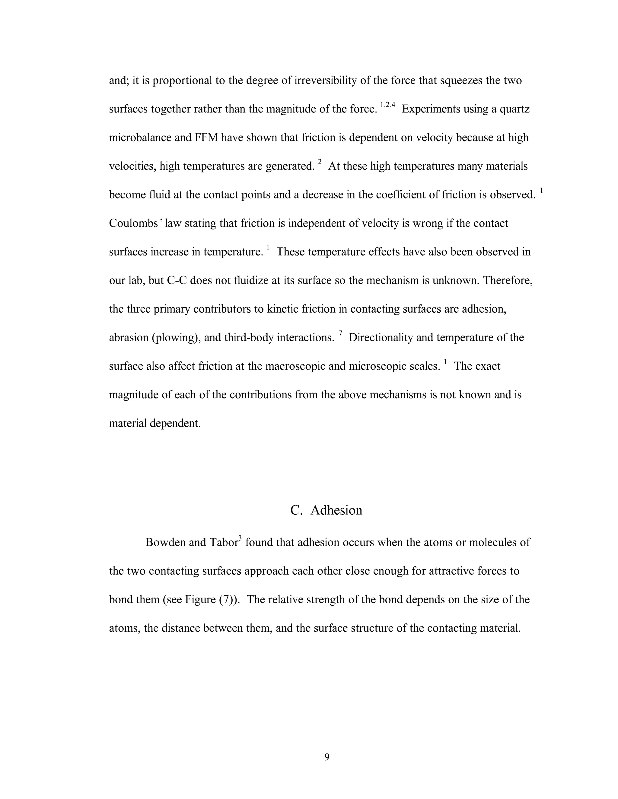 9
and; it is proportional to the degree of irreversibility of the force that squeezes the two
surfaces together rather than the magnitude of the force. 1,2,4
Experiments using a quartz
microbalance and FFM have shown that friction is dependent on velocity because at high
velocities, high temperatures are generated. 2
At these high temperatures many materials
become fluid at the contact points and a decrease in the coefficient of friction is observed. 1
Coulombs’law stating that friction is independent of velocity is wrong if the contact
surfaces increase in temperature. 1
These temperature effects have also been observed in
our lab, but C-C does not fluidize at its surface so the mechanism is unknown. Therefore,
the three primary contributors to kinetic friction in contacting surfaces are adhesion,
abrasion (plowing), and third-body interactions. 7
Directionality and temperature of the
surface also affect friction at the macroscopic and microscopic scales. 1
The exact
magnitude of each of the contributions from the above mechanisms is not known and is
material dependent.
C. Adhesion
Bowden and Tabor3
found that adhesion occurs when the atoms or molecules of
the two contacting surfaces approach each other close enough for attractive forces to
bond them (see Figure (7)). The relative strength of the bond depends on the size of the
atoms, the distance between them, and the surface structure of the contacting material.
 