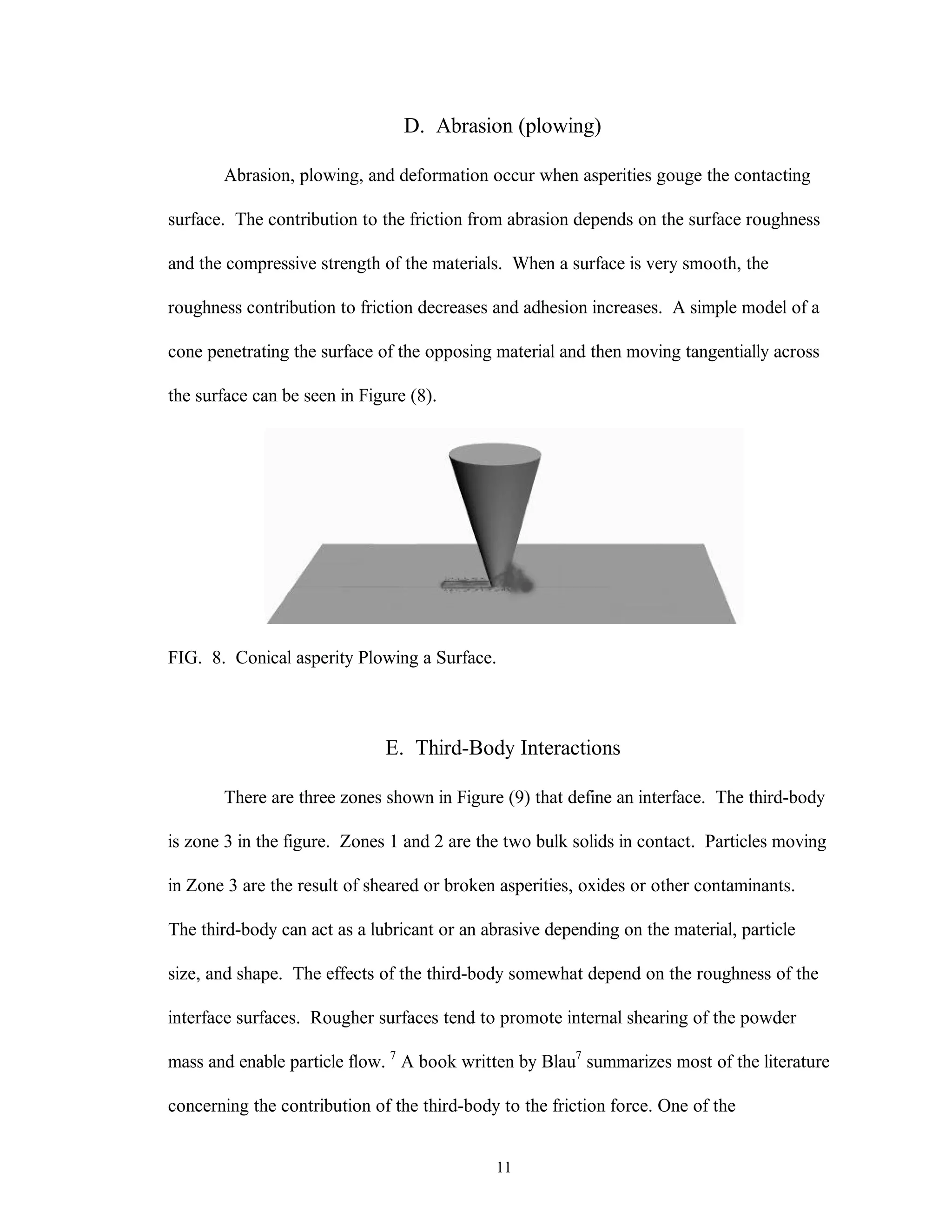 11
D. Abrasion (plowing)
Abrasion, plowing, and deformation occur when asperities gouge the contacting
surface. The contribution to the friction from abrasion depends on the surface roughness
and the compressive strength of the materials. When a surface is very smooth, the
roughness contribution to friction decreases and adhesion increases. A simple model of a
cone penetrating the surface of the opposing material and then moving tangentially across
the surface can be seen in Figure (8).
FIG. 8. Conical asperity Plowing a Surface.
E. Third-Body Interactions
There are three zones shown in Figure (9) that define an interface. The third-body
is zone 3 in the figure. Zones 1 and 2 are the two bulk solids in contact. Particles moving
in Zone 3 are the result of sheared or broken asperities, oxides or other contaminants.
The third-body can act as a lubricant or an abrasive depending on the material, particle
size, and shape. The effects of the third-body somewhat depend on the roughness of the
interface surfaces. Rougher surfaces tend to promote internal shearing of the powder
mass and enable particle flow. 7
A book written by Blau7
summarizes most of the literature
concerning the contribution of the third-body to the friction force. One of the
 