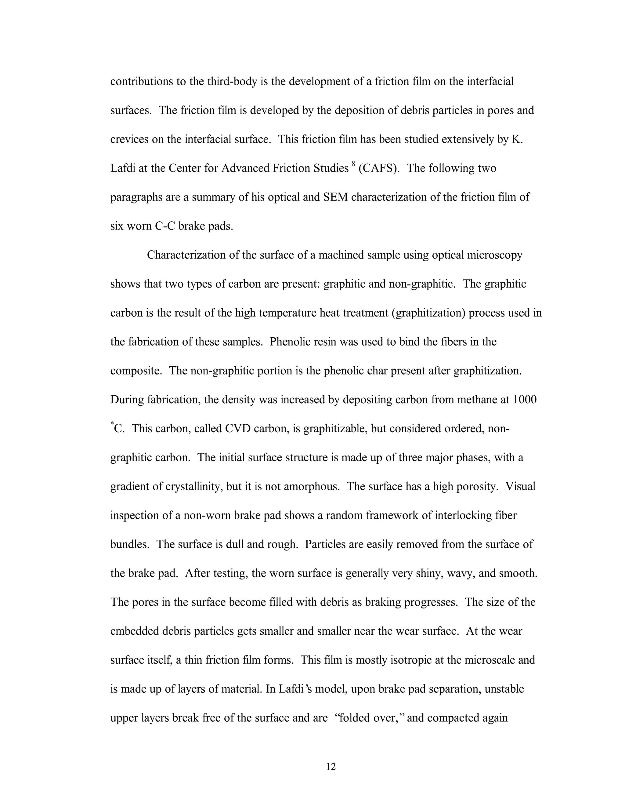 12
contributions to the third-body is the development of a friction film on the interfacial
surfaces. The friction film is developed by the deposition of debris particles in pores and
crevices on the interfacial surface. This friction film has been studied extensively by K.
Lafdi at the Center for Advanced Friction Studies 8
(CAFS). The following two
paragraphs are a summary of his optical and SEM characterization of the friction film of
six worn C-C brake pads.
Characterization of the surface of a machined sample using optical microscopy
shows that two types of carbon are present: graphitic and non-graphitic. The graphitic
carbon is the result of the high temperature heat treatment (graphitization) process used in
the fabrication of these samples. Phenolic resin was used to bind the fibers in the
composite. The non-graphitic portion is the phenolic char present after graphitization.
During fabrication, the density was increased by depositing carbon from methane at 1000
*
C. This carbon, called CVD carbon, is graphitizable, but considered ordered, non-
graphitic carbon. The initial surface structure is made up of three major phases, with a
gradient of crystallinity, but it is not amorphous. The surface has a high porosity. Visual
inspection of a non-worn brake pad shows a random framework of interlocking fiber
bundles. The surface is dull and rough. Particles are easily removed from the surface of
the brake pad. After testing, the worn surface is generally very shiny, wavy, and smooth.
The pores in the surface become filled with debris as braking progresses. The size of the
embedded debris particles gets smaller and smaller near the wear surface. At the wear
surface itself, a thin friction film forms. This film is mostly isotropic at the microscale and
is made up of layers of material. In Lafdi’s model, upon brake pad separation, unstable
upper layers break free of the surface and are “folded over,”and compacted again
 