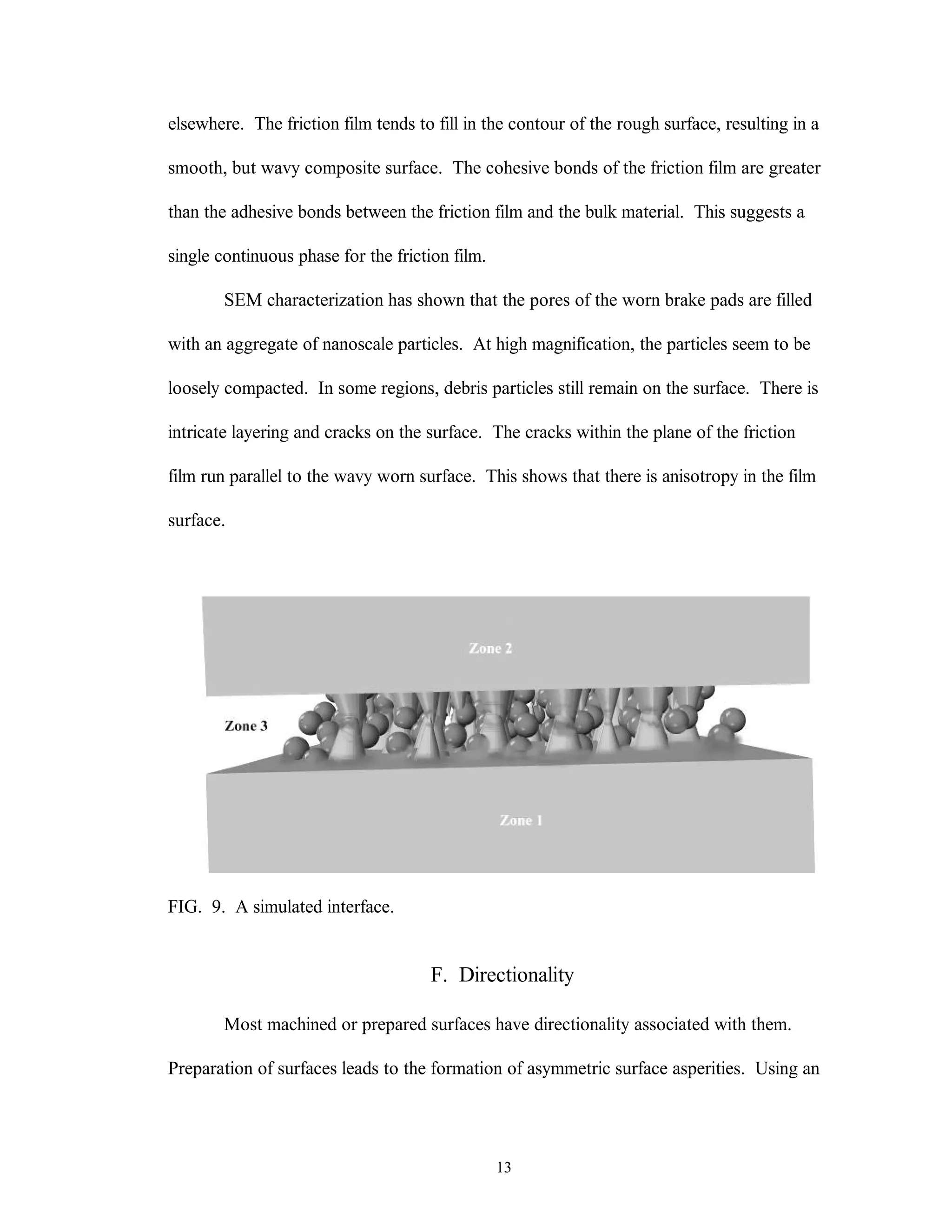 13
elsewhere. The friction film tends to fill in the contour of the rough surface, resulting in a
smooth, but wavy composite surface. The cohesive bonds of the friction film are greater
than the adhesive bonds between the friction film and the bulk material. This suggests a
single continuous phase for the friction film.
SEM characterization has shown that the pores of the worn brake pads are filled
with an aggregate of nanoscale particles. At high magnification, the particles seem to be
loosely compacted. In some regions, debris particles still remain on the surface. There is
intricate layering and cracks on the surface. The cracks within the plane of the friction
film run parallel to the wavy worn surface. This shows that there is anisotropy in the film
surface.
FIG. 9. A simulated interface.
F. Directionality
Most machined or prepared surfaces have directionality associated with them.
Preparation of surfaces leads to the formation of asymmetric surface asperities. Using an
 