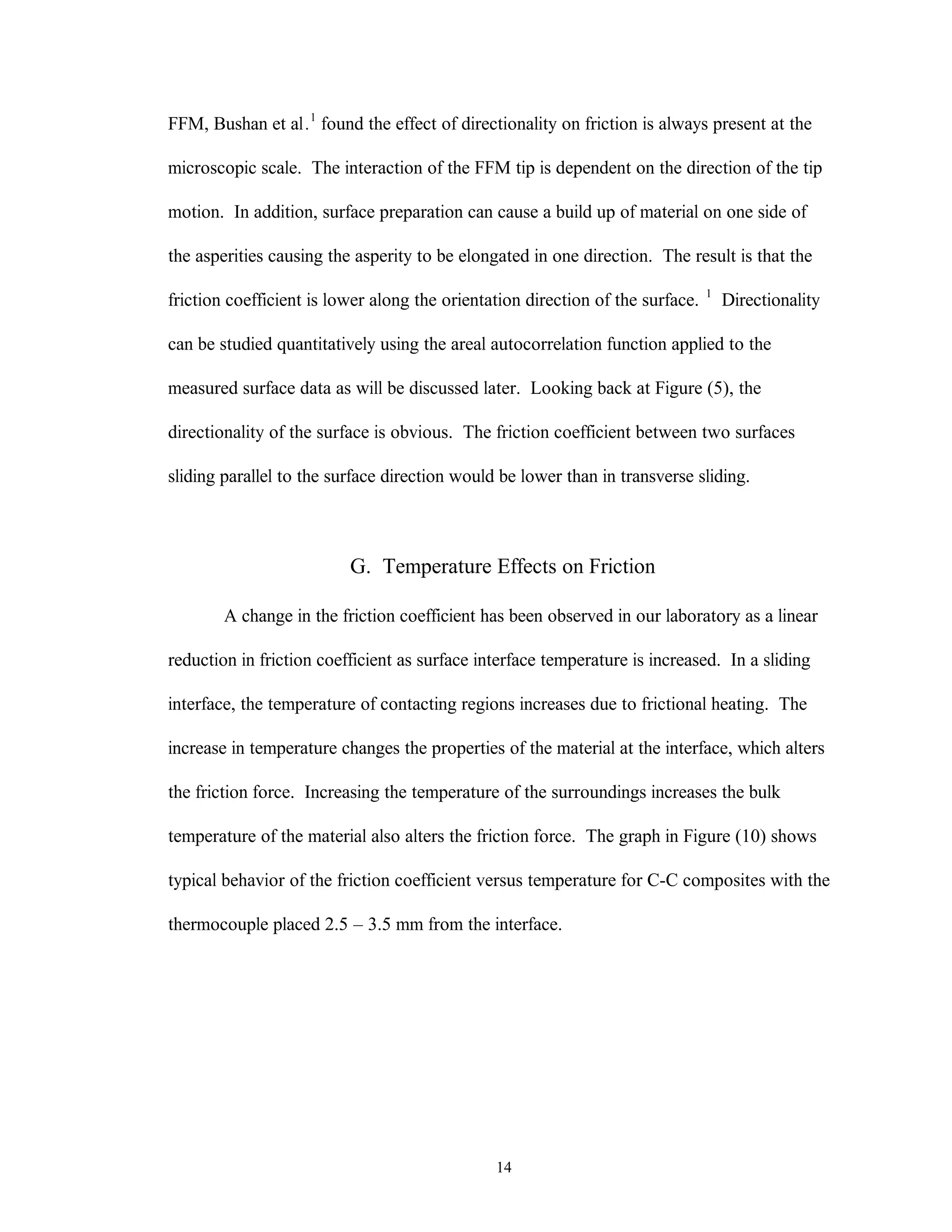 14
FFM, Bushan et al.1
found the effect of directionality on friction is always present at the
microscopic scale. The interaction of the FFM tip is dependent on the direction of the tip
motion. In addition, surface preparation can cause a build up of material on one side of
the asperities causing the asperity to be elongated in one direction. The result is that the
friction coefficient is lower along the orientation direction of the surface. 1
Directionality
can be studied quantitatively using the areal autocorrelation function applied to the
measured surface data as will be discussed later. Looking back at Figure (5), the
directionality of the surface is obvious. The friction coefficient between two surfaces
sliding parallel to the surface direction would be lower than in transverse sliding.
G. Temperature Effects on Friction
A change in the friction coefficient has been observed in our laboratory as a linear
reduction in friction coefficient as surface interface temperature is increased. In a sliding
interface, the temperature of contacting regions increases due to frictional heating. The
increase in temperature changes the properties of the material at the interface, which alters
the friction force. Increasing the temperature of the surroundings increases the bulk
temperature of the material also alters the friction force. The graph in Figure (10) shows
typical behavior of the friction coefficient versus temperature for C-C composites with the
thermocouple placed 2.5 – 3.5 mm from the interface.
 