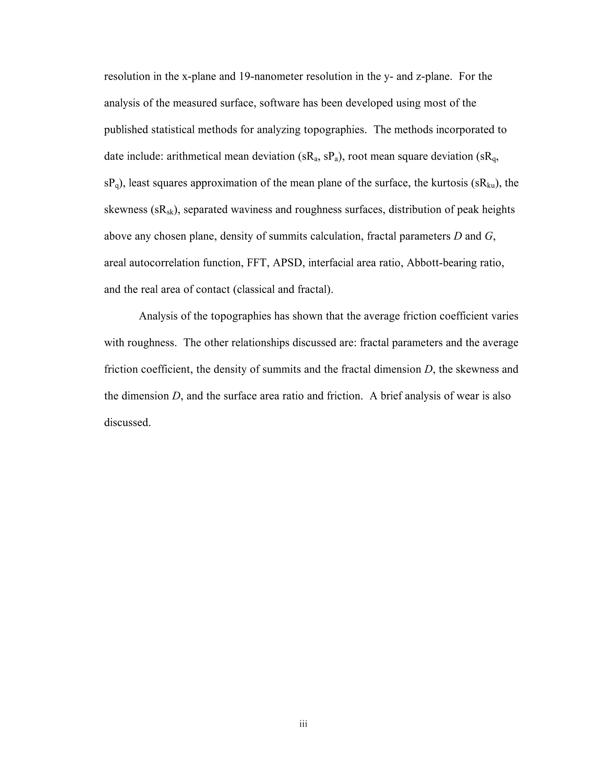 iii
resolution in the x-plane and 19-nanometer resolution in the y- and z-plane. For the
analysis of the measured surface, software has been developed using most of the
published statistical methods for analyzing topographies. The methods incorporated to
date include: arithmetical mean deviation (sRa, sPa), root mean square deviation (sRq,
sPq), least squares approximation of the mean plane of the surface, the kurtosis (sRku), the
skewness (sRsk), separated waviness and roughness surfaces, distribution of peak heights
above any chosen plane, density of summits calculation, fractal parameters D and G,
areal autocorrelation function, FFT, APSD, interfacial area ratio, Abbott-bearing ratio,
and the real area of contact (classical and fractal).
Analysis of the topographies has shown that the average friction coefficient varies
with roughness. The other relationships discussed are: fractal parameters and the average
friction coefficient, the density of summits and the fractal dimension D, the skewness and
the dimension D, and the surface area ratio and friction. A brief analysis of wear is also
discussed.
 
