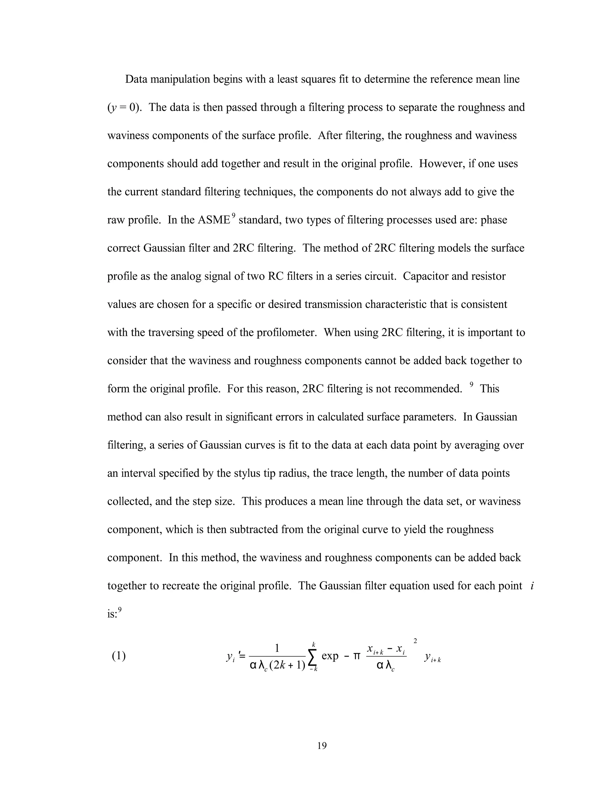 19
Data manipulation begins with a least squares fit to determine the reference mean line
(y = 0). The data is then passed through a filtering process to separate the roughness and
waviness components of the surface profile. After filtering, the roughness and waviness
components should add together and result in the original profile. However, if one uses
the current standard filtering techniques, the components do not always add to give the
raw profile. In the ASME9
standard, two types of filtering processes used are: phase
correct Gaussian filter and 2RC filtering. The method of 2RC filtering models the surface
profile as the analog signal of two RC filters in a series circuit. Capacitor and resistor
values are chosen for a specific or desired transmission characteristic that is consistent
with the traversing speed of the profilometer. When using 2RC filtering, it is important to
consider that the waviness and roughness components cannot be added back together to
form the original profile. For this reason, 2RC filtering is not recommended. 9
This
method can also result in significant errors in calculated surface parameters. In Gaussian
filtering, a series of Gaussian curves is fit to the data at each data point by averaging over
an interval specified by the stylus tip radius, the trace length, the number of data points
collected, and the step size. This produces a mean line through the data set, or waviness
component, which is then subtracted from the original curve to yield the roughness
component. In this method, the waviness and roughness components can be added back
together to recreate the original profile. The Gaussian filter equation used for each point i
is:9
(1) ′=
+
−
−













+
+
−
∑y
k
x x
yi
c
i k i
c
i k
k
k
1
2 1
2
αλ
π
αλ( )
exp
 