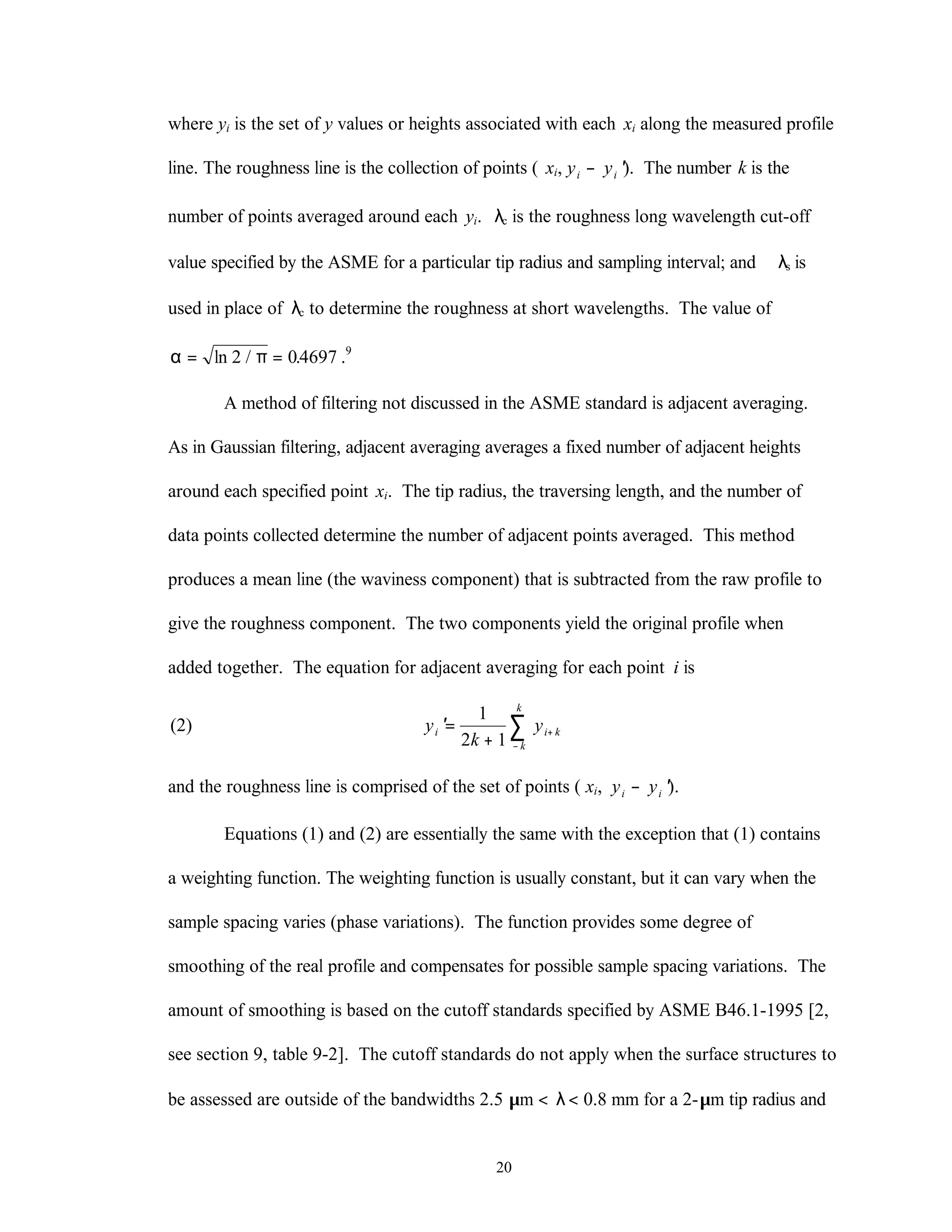 20
where yi is the set of y values or heights associated with each xi along the measured profile
line. The roughness line is the collection of points ( xi, y yi i− ′). The number k is the
number of points averaged around each yi. λc is the roughness long wavelength cut-off
value specified by the ASME for a particular tip radius and sampling interval; and λs is
used in place of λc to determine the roughness at short wavelengths. The value of
α π= =ln / .2 04697 .9
A method of filtering not discussed in the ASME standard is adjacent averaging.
As in Gaussian filtering, adjacent averaging averages a fixed number of adjacent heights
around each specified point xi. The tip radius, the traversing length, and the number of
data points collected determine the number of adjacent points averaged. This method
produces a mean line (the waviness component) that is subtracted from the raw profile to
give the roughness component. The two components yield the original profile when
added together. The equation for adjacent averaging for each point i is
(2) ′=
+
+
−
∑y
k
yi i k
k
k
1
2 1
and the roughness line is comprised of the set of points ( xi, y yi i− ′).
Equations (1) and (2) are essentially the same with the exception that (1) contains
a weighting function. The weighting function is usually constant, but it can vary when the
sample spacing varies (phase variations). The function provides some degree of
smoothing of the real profile and compensates for possible sample spacing variations. The
amount of smoothing is based on the cutoff standards specified by ASME B46.1-1995 [2,
see section 9, table 9-2]. The cutoff standards do not apply when the surface structures to
be assessed are outside of the bandwidths 2.5 µm < λ< 0.8 mm for a 2-µm tip radius and
 