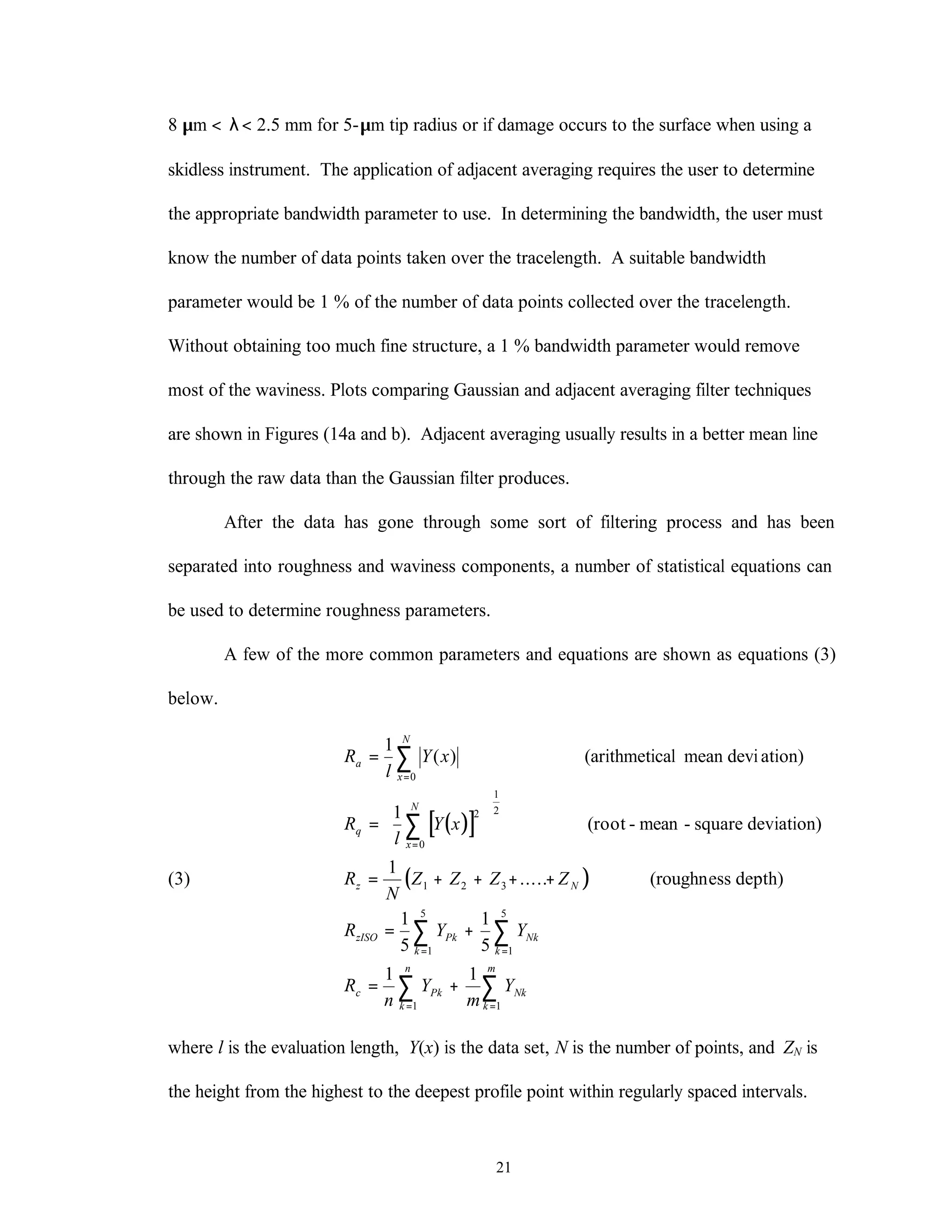 21
8 µm < λ< 2.5 mm for 5-µm tip radius or if damage occurs to the surface when using a
skidless instrument. The application of adjacent averaging requires the user to determine
the appropriate bandwidth parameter to use. In determining the bandwidth, the user must
know the number of data points taken over the tracelength. A suitable bandwidth
parameter would be 1 % of the number of data points collected over the tracelength.
Without obtaining too much fine structure, a 1 % bandwidth parameter would remove
most of the waviness. Plots comparing Gaussian and adjacent averaging filter techniques
are shown in Figures (14a and b). Adjacent averaging usually results in a better mean line
through the raw data than the Gaussian filter produces.
After the data has gone through some sort of filtering process and has been
separated into roughness and waviness components, a number of statistical equations can
be used to determine roughness parameters.
A few of the more common parameters and equations are shown as equations (3)
below.
(3)
( )[ ]
( )
R
l
Y x
R
l
Y x
R
N
Z Z Z Z
R Y Y
R
n
Y
m
Y
a
x
N
q
x
N
z N
zISO Pk
k
Nk
k
c Pk
k
n
Nk
k
m
=
=






= + + + +
= +
= +
=
=
= =
= =
∑
∑
∑ ∑
∑ ∑
1
1
1
1
5
1
5
1 1
0
2
0
1
2
1 2 3
1
5
1
5
1 1
( )
.....
(arithmetical mean devi ation)
(root - mean - square deviation)
(roughness depth)
where l is the evaluation length, Y(x) is the data set, N is the number of points, and ZN is
the height from the highest to the deepest profile point within regularly spaced intervals.
 