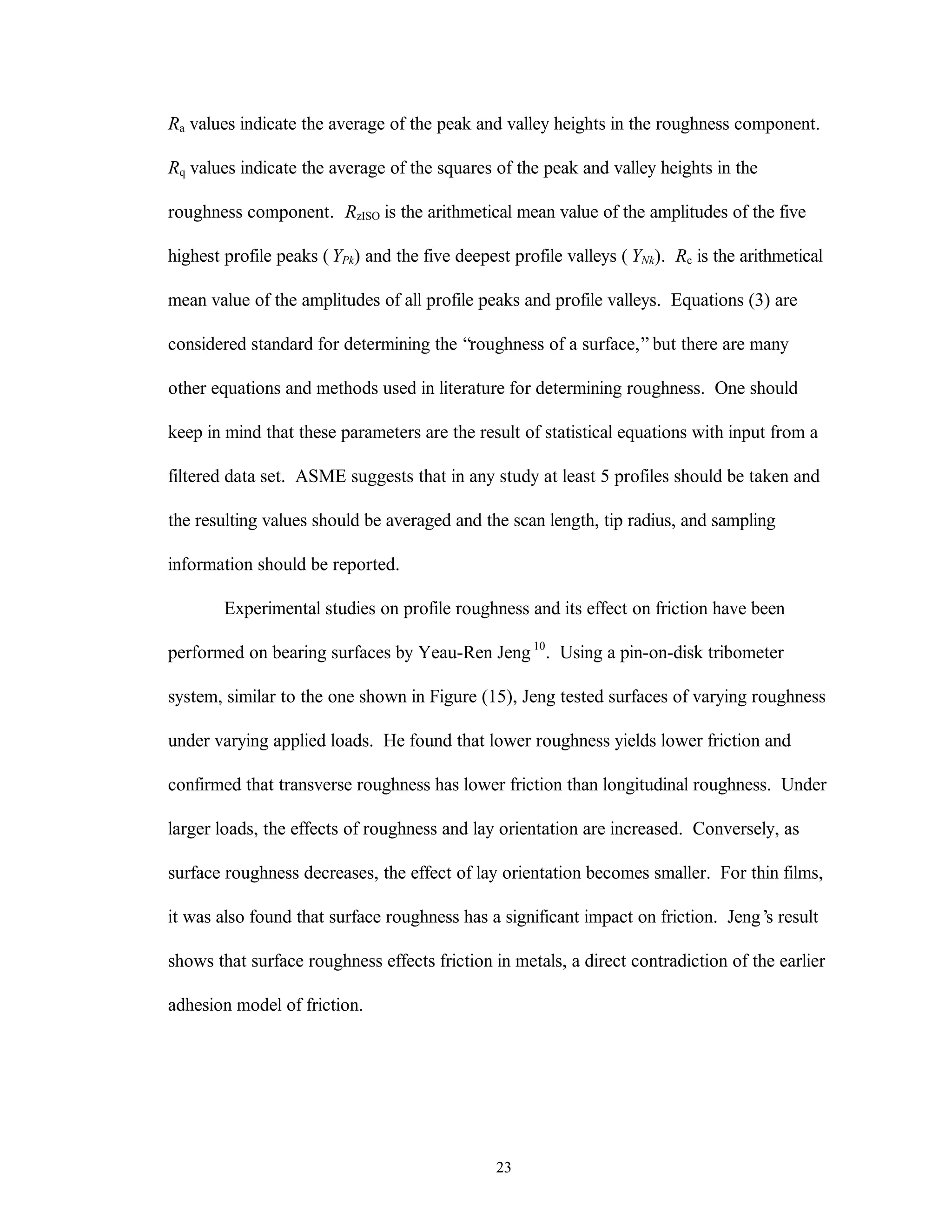 23
Ra values indicate the average of the peak and valley heights in the roughness component.
Rq values indicate the average of the squares of the peak and valley heights in the
roughness component. RzISO is the arithmetical mean value of the amplitudes of the five
highest profile peaks ( YPk) and the five deepest profile valleys ( YNk). Rc is the arithmetical
mean value of the amplitudes of all profile peaks and profile valleys. Equations (3) are
considered standard for determining the “roughness of a surface,”but there are many
other equations and methods used in literature for determining roughness. One should
keep in mind that these parameters are the result of statistical equations with input from a
filtered data set. ASME suggests that in any study at least 5 profiles should be taken and
the resulting values should be averaged and the scan length, tip radius, and sampling
information should be reported.
Experimental studies on profile roughness and its effect on friction have been
performed on bearing surfaces by Yeau-Ren Jeng 10
. Using a pin-on-disk tribometer
system, similar to the one shown in Figure (15), Jeng tested surfaces of varying roughness
under varying applied loads. He found that lower roughness yields lower friction and
confirmed that transverse roughness has lower friction than longitudinal roughness. Under
larger loads, the effects of roughness and lay orientation are increased. Conversely, as
surface roughness decreases, the effect of lay orientation becomes smaller. For thin films,
it was also found that surface roughness has a significant impact on friction. Jeng’s result
shows that surface roughness effects friction in metals, a direct contradiction of the earlier
adhesion model of friction.
 