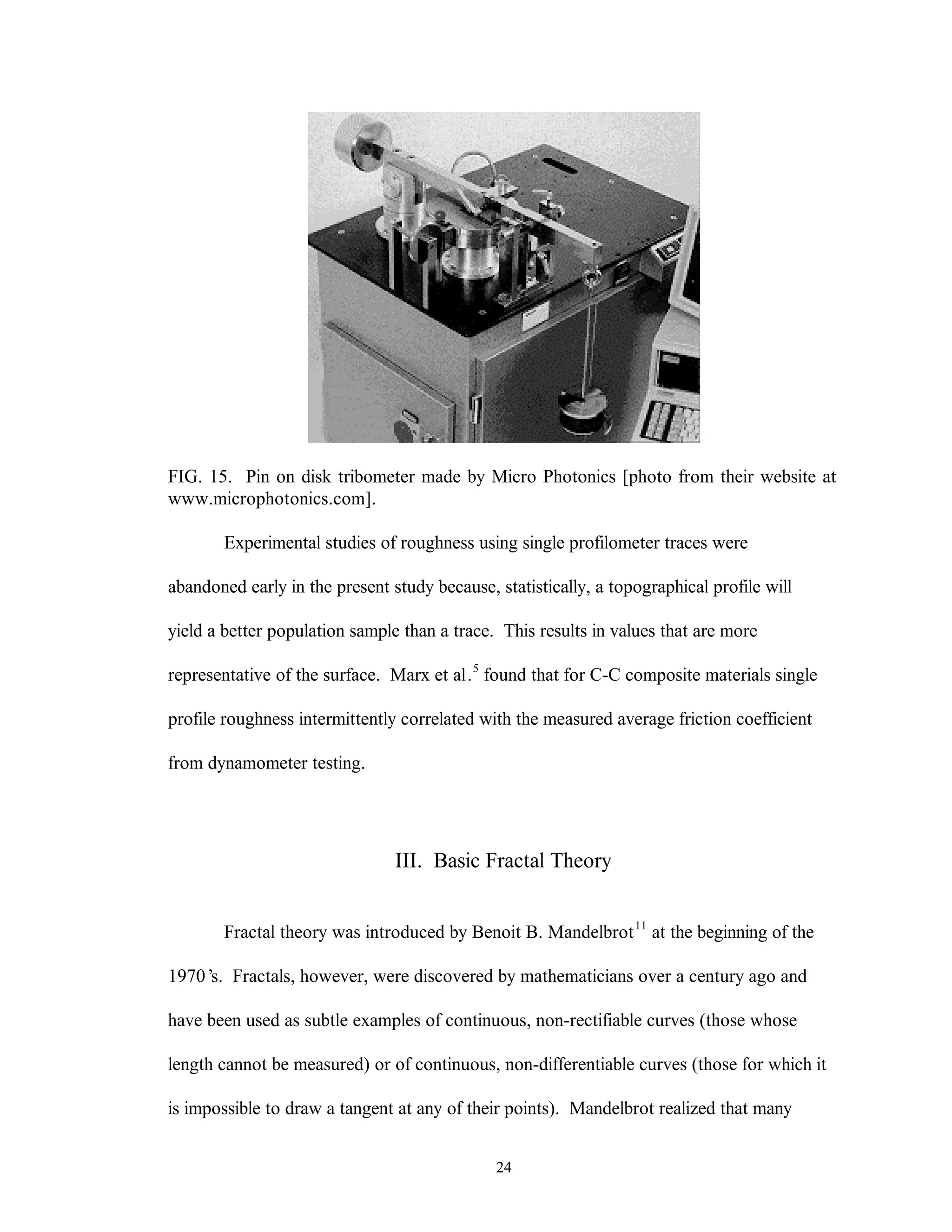 24
FIG. 15. Pin on disk tribometer made by Micro Photonics [photo from their website at
www.microphotonics.com].
Experimental studies of roughness using single profilometer traces were
abandoned early in the present study because, statistically, a topographical profile will
yield a better population sample than a trace. This results in values that are more
representative of the surface. Marx et al.5
found that for C-C composite materials single
profile roughness intermittently correlated with the measured average friction coefficient
from dynamometer testing.
III. Basic Fractal Theory
Fractal theory was introduced by Benoit B. Mandelbrot11
at the beginning of the
1970’s. Fractals, however, were discovered by mathematicians over a century ago and
have been used as subtle examples of continuous, non-rectifiable curves (those whose
length cannot be measured) or of continuous, non-differentiable curves (those for which it
is impossible to draw a tangent at any of their points). Mandelbrot realized that many
 