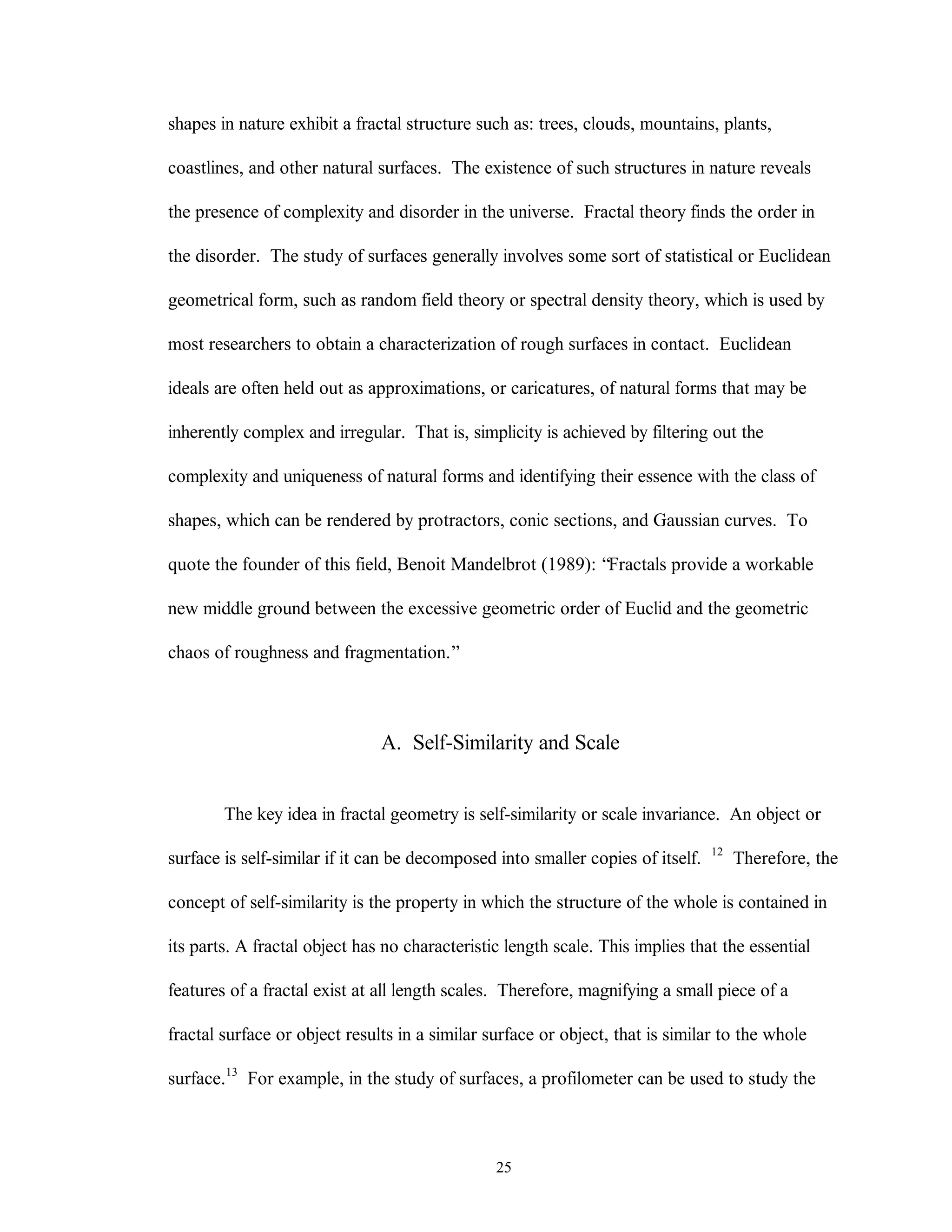 25
shapes in nature exhibit a fractal structure such as: trees, clouds, mountains, plants,
coastlines, and other natural surfaces. The existence of such structures in nature reveals
the presence of complexity and disorder in the universe. Fractal theory finds the order in
the disorder. The study of surfaces generally involves some sort of statistical or Euclidean
geometrical form, such as random field theory or spectral density theory, which is used by
most researchers to obtain a characterization of rough surfaces in contact. Euclidean
ideals are often held out as approximations, or caricatures, of natural forms that may be
inherently complex and irregular. That is, simplicity is achieved by filtering out the
complexity and uniqueness of natural forms and identifying their essence with the class of
shapes, which can be rendered by protractors, conic sections, and Gaussian curves. To
quote the founder of this field, Benoit Mandelbrot (1989): “Fractals provide a workable
new middle ground between the excessive geometric order of Euclid and the geometric
chaos of roughness and fragmentation.”
A. Self-Similarity and Scale
The key idea in fractal geometry is self-similarity or scale invariance. An object or
surface is self-similar if it can be decomposed into smaller copies of itself. 12
Therefore, the
concept of self-similarity is the property in which the structure of the whole is contained in
its parts. A fractal object has no characteristic length scale. This implies that the essential
features of a fractal exist at all length scales. Therefore, magnifying a small piece of a
fractal surface or object results in a similar surface or object, that is similar to the whole
surface.13
For example, in the study of surfaces, a profilometer can be used to study the
 