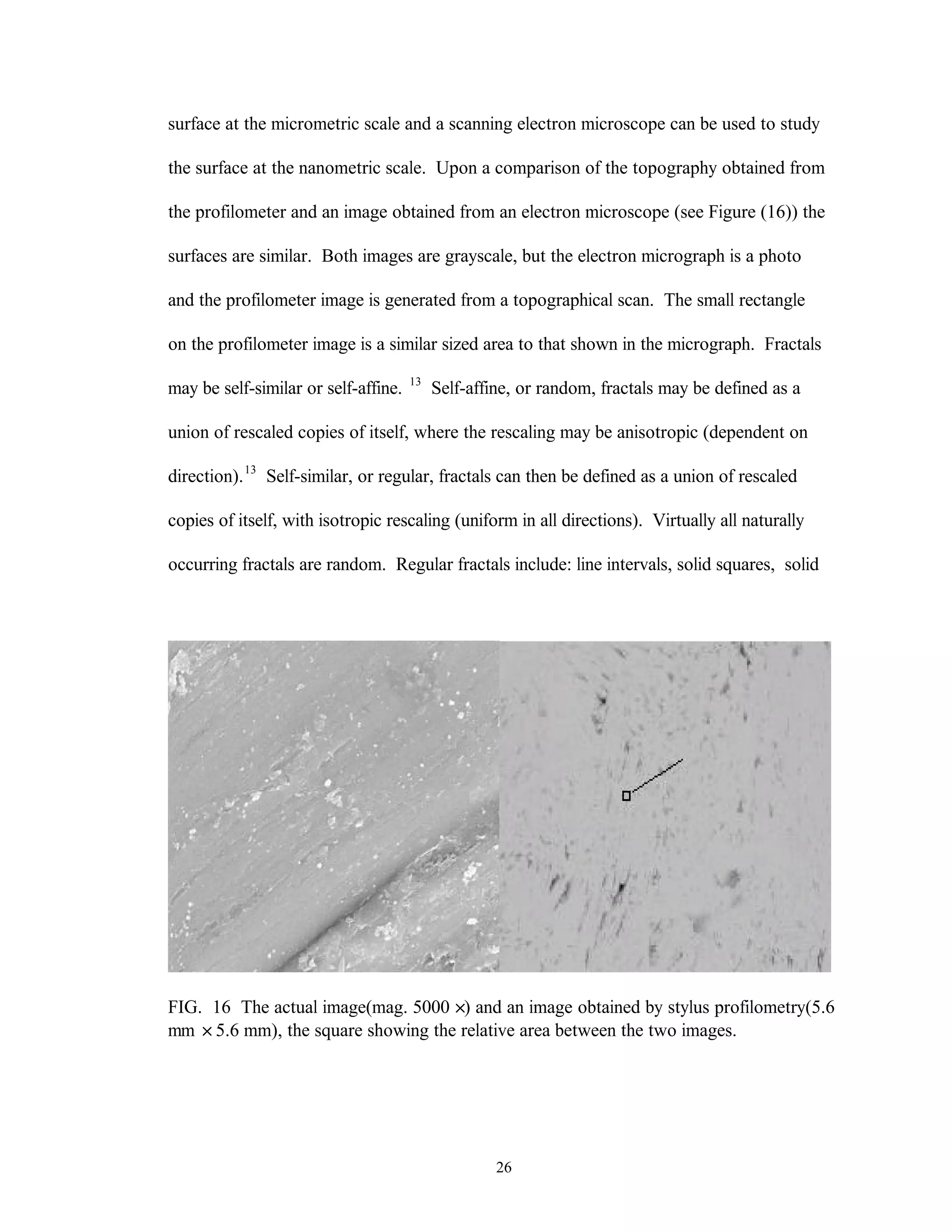 26
surface at the micrometric scale and a scanning electron microscope can be used to study
the surface at the nanometric scale. Upon a comparison of the topography obtained from
the profilometer and an image obtained from an electron microscope (see Figure (16)) the
surfaces are similar. Both images are grayscale, but the electron micrograph is a photo
and the profilometer image is generated from a topographical scan. The small rectangle
on the profilometer image is a similar sized area to that shown in the micrograph. Fractals
may be self-similar or self-affine. 13
Self-affine, or random, fractals may be defined as a
union of rescaled copies of itself, where the rescaling may be anisotropic (dependent on
direction).13
Self-similar, or regular, fractals can then be defined as a union of rescaled
copies of itself, with isotropic rescaling (uniform in all directions). Virtually all naturally
occurring fractals are random. Regular fractals include: line intervals, solid squares, solid
FIG. 16 The actual image(mag. 5000 ×) and an image obtained by stylus profilometry(5.6
mm ×5.6 mm), the square showing the relative area between the two images.
 