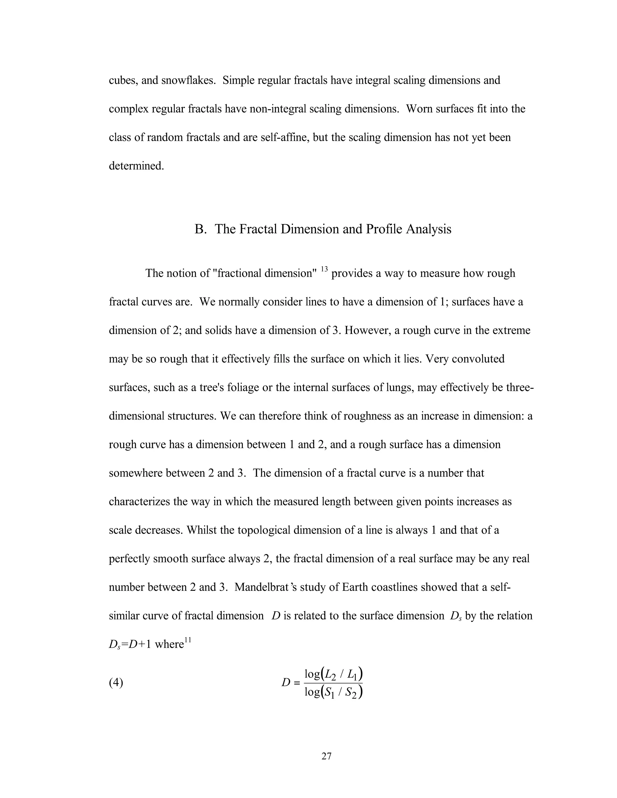 27
cubes, and snowflakes. Simple regular fractals have integral scaling dimensions and
complex regular fractals have non-integral scaling dimensions. Worn surfaces fit into the
class of random fractals and are self-affine, but the scaling dimension has not yet been
determined.
B. The Fractal Dimension and Profile Analysis
The notion of "fractional dimension" 13
provides a way to measure how rough
fractal curves are. We normally consider lines to have a dimension of 1; surfaces have a
dimension of 2; and solids have a dimension of 3. However, a rough curve in the extreme
may be so rough that it effectively fills the surface on which it lies. Very convoluted
surfaces, such as a tree's foliage or the internal surfaces of lungs, may effectively be three-
dimensional structures. We can therefore think of roughness as an increase in dimension: a
rough curve has a dimension between 1 and 2, and a rough surface has a dimension
somewhere between 2 and 3. The dimension of a fractal curve is a number that
characterizes the way in which the measured length between given points increases as
scale decreases. Whilst the topological dimension of a line is always 1 and that of a
perfectly smooth surface always 2, the fractal dimension of a real surface may be any real
number between 2 and 3. Mandelbrat’s study of Earth coastlines showed that a self-
similar curve of fractal dimension D is related to the surface dimension Ds by the relation
Ds=D+1 where11
(4)
( )
( )
D
L L
S S
=
log /
log /
2 1
1 2
 