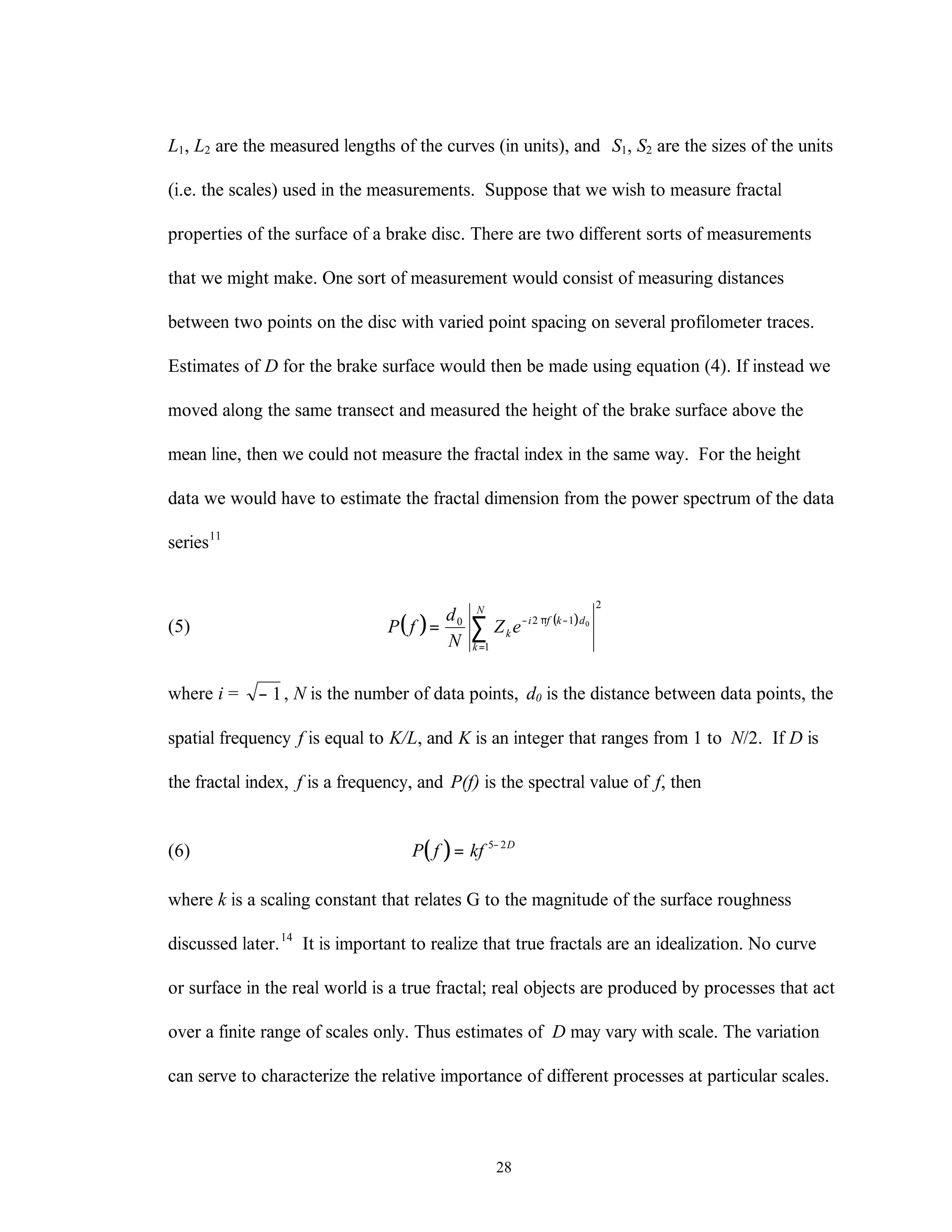 28
L1, L2 are the measured lengths of the curves (in units), and S1, S2 are the sizes of the units
(i.e. the scales) used in the measurements. Suppose that we wish to measure fractal
properties of the surface of a brake disc. There are two different sorts of measurements
that we might make. One sort of measurement would consist of measuring distances
between two points on the disc with varied point spacing on several profilometer traces.
Estimates of D for the brake surface would then be made using equation (4). If instead we
moved along the same transect and measured the height of the brake surface above the
mean line, then we could not measure the fractal index in the same way. For the height
data we would have to estimate the fractal dimension from the power spectrum of the data
series11
(5) ( ) ( )
2
1
120 0
∑=
⋅−π⋅−
=
N
k
dkfi
k eZ
N
d
fP
where i = − 1, N is the number of data points, d0 is the distance between data points, the
spatial frequency f is equal to K/L, and K is an integer that ranges from 1 to N/2. If D is
the fractal index, f is a frequency, and P(f) is the spectral value of f, then
(6) ( )P f kf D
= −5 2
where k is a scaling constant that relates G to the magnitude of the surface roughness
discussed later.14
It is important to realize that true fractals are an idealization. No curve
or surface in the real world is a true fractal; real objects are produced by processes that act
over a finite range of scales only. Thus estimates of D may vary with scale. The variation
can serve to characterize the relative importance of different processes at particular scales.
 