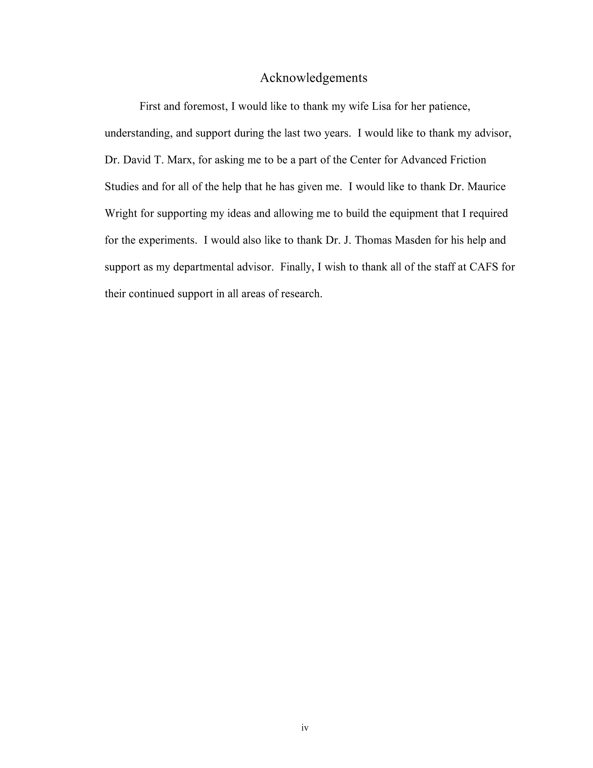 iv
Acknowledgements
First and foremost, I would like to thank my wife Lisa for her patience,
understanding, and support during the last two years. I would like to thank my advisor,
Dr. David T. Marx, for asking me to be a part of the Center for Advanced Friction
Studies and for all of the help that he has given me. I would like to thank Dr. Maurice
Wright for supporting my ideas and allowing me to build the equipment that I required
for the experiments. I would also like to thank Dr. J. Thomas Masden for his help and
support as my departmental advisor. Finally, I wish to thank all of the staff at CAFS for
their continued support in all areas of research.
 