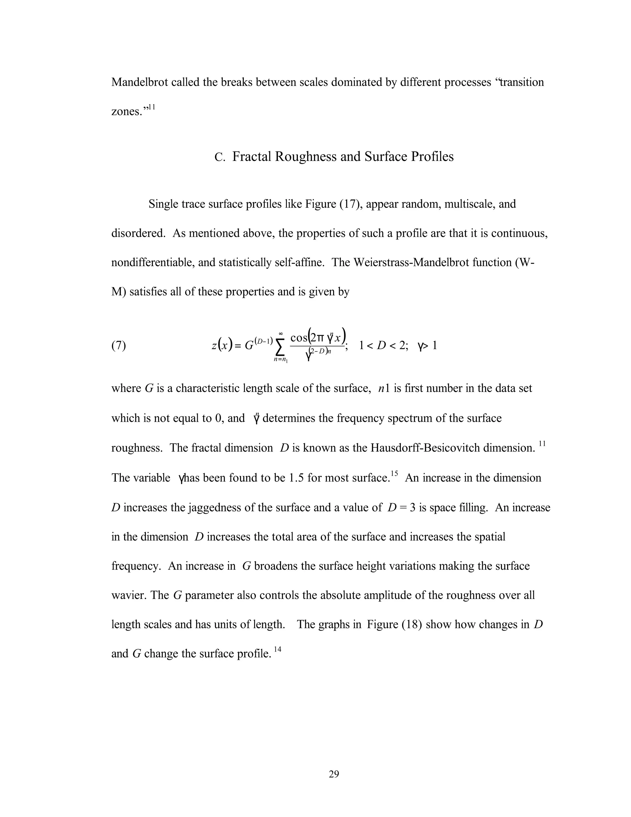 29
Mandelbrot called the breaks between scales dominated by different processes “transition
zones.”11
C. Fractal Roughness and Surface Profiles
Single trace surface profiles like Figure (17), appear random, multiscale, and
disordered. As mentioned above, the properties of such a profile are that it is continuous,
nondifferentiable, and statistically self-affine. The Weierstrass-Mandelbrot function (W-
M) satisfies all of these properties and is given by
(7) ( ) ( ) ( )
( ) 1;21;
2cos
1
2
1
>γ<<
γ
πγ
= ∑
∞
=
−
−
D
x
Gxz
nn
nD
n
D
where G is a characteristic length scale of the surface, n1 is first number in the data set
which is not equal to 0, and γn
determines the frequency spectrum of the surface
roughness. The fractal dimension D is known as the Hausdorff-Besicovitch dimension. 11
The variable γhas been found to be 1.5 for most surface.15
An increase in the dimension
D increases the jaggedness of the surface and a value of D = 3 is space filling. An increase
in the dimension D increases the total area of the surface and increases the spatial
frequency. An increase in G broadens the surface height variations making the surface
wavier. The G parameter also controls the absolute amplitude of the roughness over all
length scales and has units of length. The graphs in Figure (18) show how changes in D
and G change the surface profile. 14
 