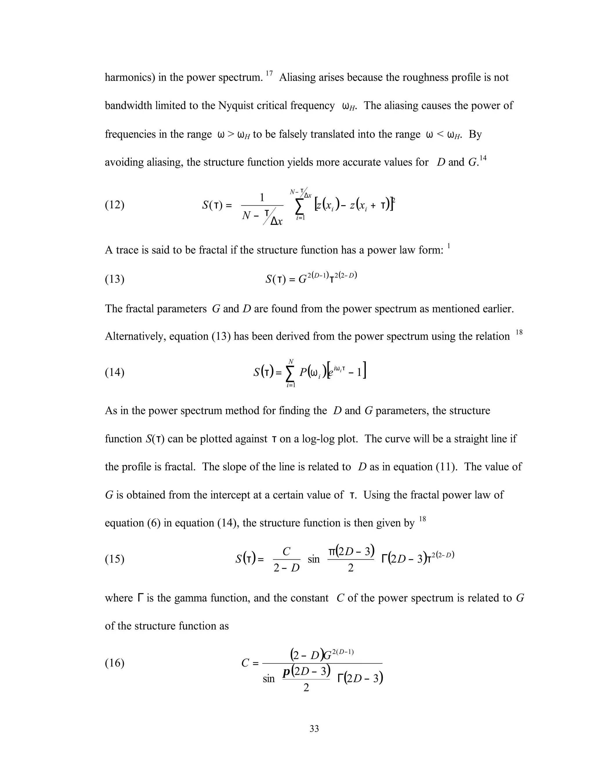 33
harmonics) in the power spectrum. 17
Aliasing arises because the roughness profile is not
bandwidth limited to the Nyquist critical frequency ωH. The aliasing causes the power of
frequencies in the range ω > ωH to be falsely translated into the range ω < ωH. By
avoiding aliasing, the structure function yields more accurate values for D and G.14
(12) ( ) ( )[ ]∑
∆
τ−
=
τ+−








∆
τ−
=τ
x
N
i
ii xzxz
x
N
S
1
21
)(
A trace is said to be fractal if the structure function has a power law form: 1
(13) ( ) ( )DD
GS −−
τ=τ 2212
)(
The fractal parameters G and D are found from the power spectrum as mentioned earlier.
Alternatively, equation (13) has been derived from the power spectrum using the relation 18
(14) ( ) ( )[ ]1
1
−ω=τ τω
=
∑ ii
N
i
i ePS
As in the power spectrum method for finding the D and G parameters, the structure
function S(τ) can be plotted against τ on a log-log plot. The curve will be a straight line if
the profile is fractal. The slope of the line is related to D as in equation (11). The value of
G is obtained from the intercept at a certain value of τ. Using the fractal power law of
equation (6) in equation (14), the structure function is then given by 18
(15) ( ) ( ) ( ) ( )D
D
D
D
C
S −
τ−Γ




 −π






−
=τ 22
32
2
32
sin
2
where Γ is the gamma function, and the constant C of the power spectrum is related to G
of the structure function as
(16)
( )
( ) ( )32
2
32
sin
2 )1(2
−Γ




 −
−
=
−
D
D
GD
C
D
π
 