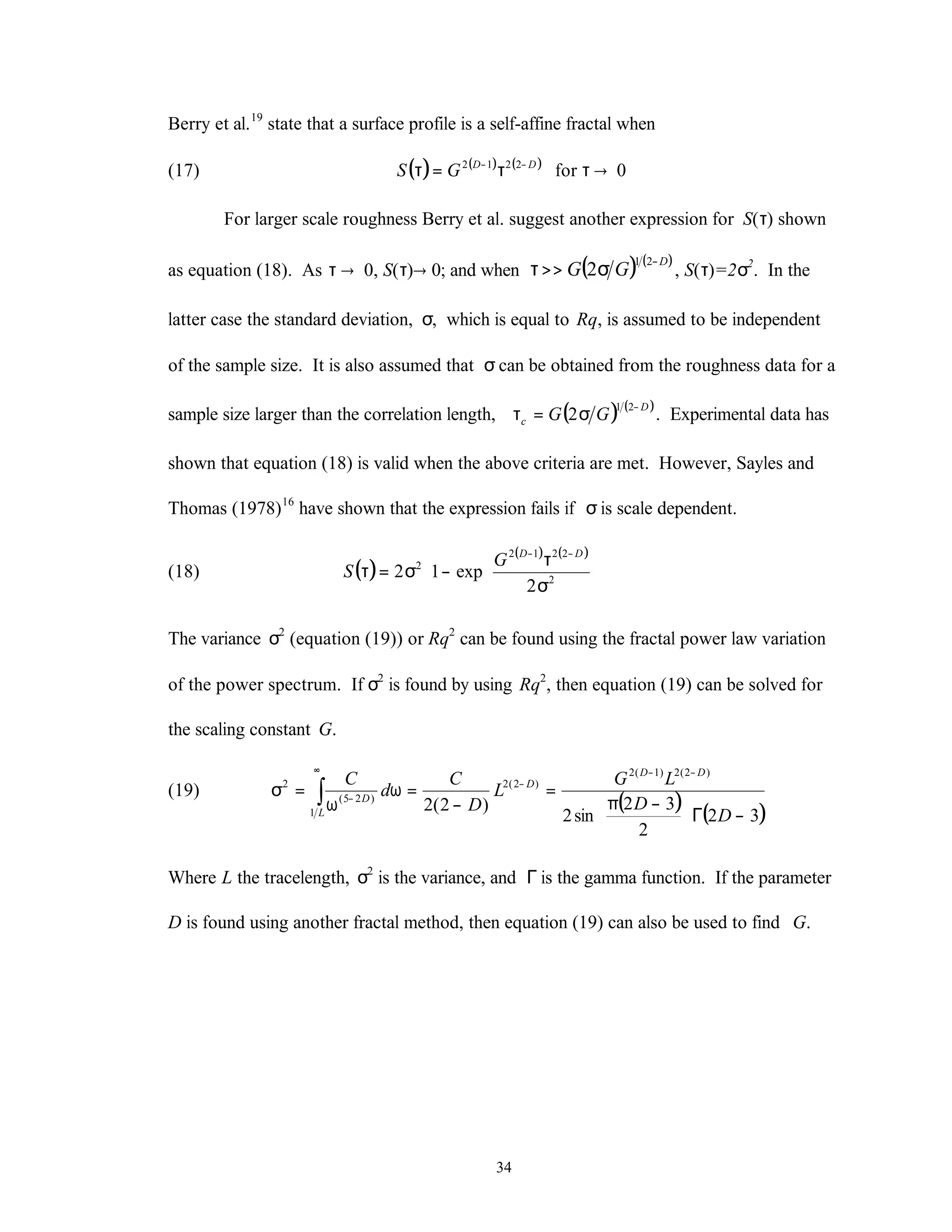 34
Berry et al.19
state that a surface profile is a self-affine fractal when
(17) ( ) ( ) ( )
0for2212
→ττ=τ −− DD
GS
For larger scale roughness Berry et al. suggest another expression for S(τ) shown
as equation (18). As τ → 0, S(τ)→ 0; and when ( ) ( )D
GG
−
σ>>τ
21
2 , S(τ)=2σ2
. In the
latter case the standard deviation, σ, which is equal to Rq, is assumed to be independent
of the sample size. It is also assumed that σcan be obtained from the roughness data for a
sample size larger than the correlation length, ( ) ( )D
c GG
−
σ=τ
21
2 . Experimental data has
shown that equation (18) is valid when the above criteria are met. However, Sayles and
Thomas (1978)16
have shown that the expression fails if σis scale dependent.
(18) ( )
( ) ( )












σ
τ
−σ=τ
−−
2
2212
2
2
exp12
DD
G
S
The variance σ2
(equation (19)) or Rq2
can be found using the fractal power law variation
of the power spectrum. If σ2
is found by using Rq2
, then equation (19) can be solved for
the scaling constant G.
(19)
( ) ( )32
2
32
sin2
)2(2
)2(2)1(2
)2(2
1
)25(
2
−Γ




 −π
=
−
=ω
ω
=σ
−−
−
∞
−∫
D
D
LG
L
D
C
d
C DD
D
L
D
Where L the tracelength, σ2
is the variance, and Γis the gamma function. If the parameter
D is found using another fractal method, then equation (19) can also be used to find G.
 