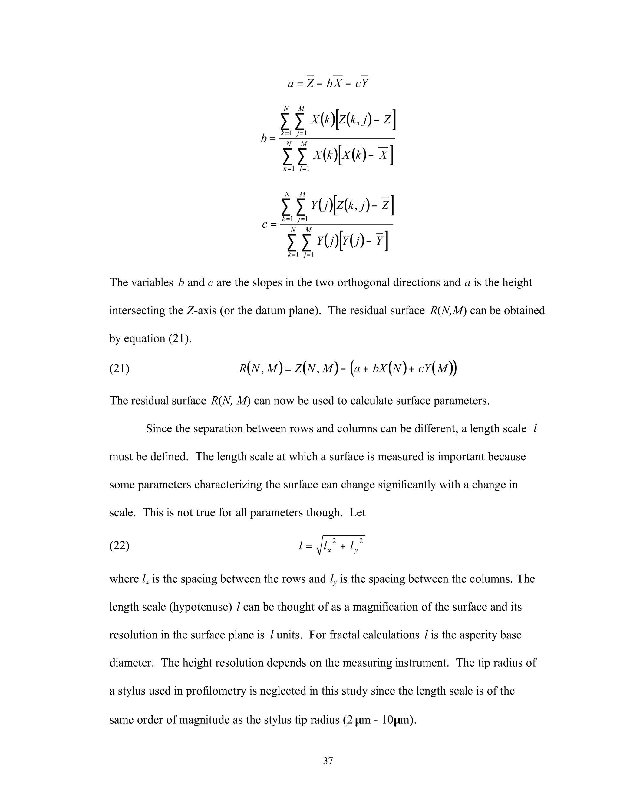37
a Z bX cY= − −
( ) ( )[ ]
( ) ( )[ ]
b
X k Z k j Z
X k X k X
j
M
k
N
j
M
k
N
=
−
−
==
==
∑∑
∑∑
,
11
11
( ) ( )[ ]
( ) ( )[ ]
c
Y j Z k j Z
Y j Y j Y
j
M
k
N
j
M
k
N
=
−
−
==
==
∑∑
∑∑
,
11
11
The variables b and c are the slopes in the two orthogonal directions and a is the height
intersecting the Z-axis (or the datum plane). The residual surface R(N,M) can be obtained
by equation (21).
(21) ( ) ( ) ( ) ( )( )R N M Z N M a bX N cY M, ,= − + +
The residual surface R(N, M) can now be used to calculate surface parameters.
Since the separation between rows and columns can be different, a length scale l
must be defined. The length scale at which a surface is measured is important because
some parameters characterizing the surface can change significantly with a change in
scale. This is not true for all parameters though. Let
(22) l l lx y= +
2 2
where lx is the spacing between the rows and ly is the spacing between the columns. The
length scale (hypotenuse) l can be thought of as a magnification of the surface and its
resolution in the surface plane is l units. For fractal calculations l is the asperity base
diameter. The height resolution depends on the measuring instrument. The tip radius of
a stylus used in profilometry is neglected in this study since the length scale is of the
same order of magnitude as the stylus tip radius (2µm - 10µm).
 