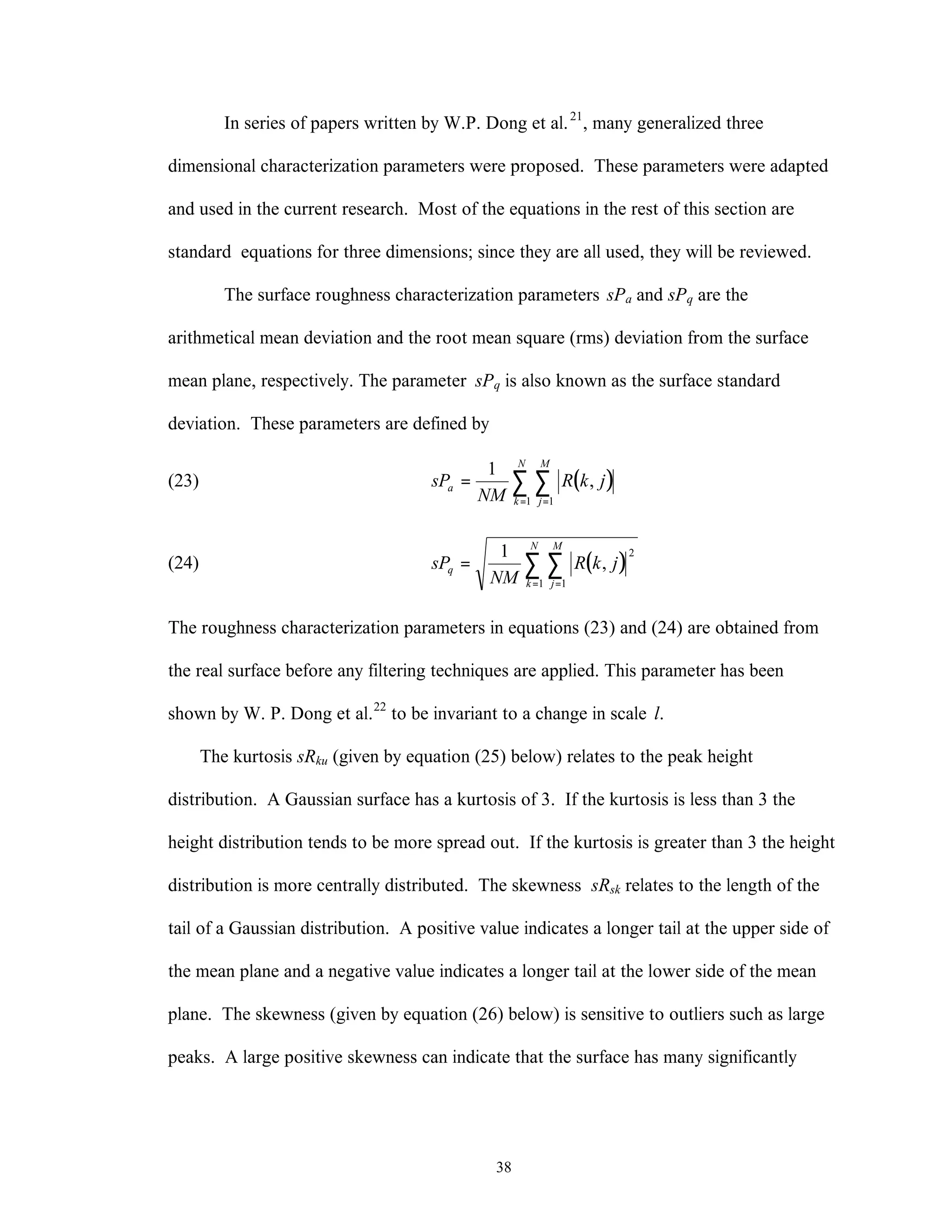 38
In series of papers written by W.P. Dong et al.21
, many generalized three
dimensional characterization parameters were proposed. These parameters were adapted
and used in the current research. Most of the equations in the rest of this section are
standard equations for three dimensions; since they are all used, they will be reviewed.
The surface roughness characterization parameters sPa and sPq are the
arithmetical mean deviation and the root mean square (rms) deviation from the surface
mean plane, respectively. The parameter sPq is also known as the surface standard
deviation. These parameters are defined by
(23) ( )sP
NM
R k ja
j
M
k
N
=
==
∑∑
1
11
,
(24) ( )sP
NM
R k jq
j
M
k
N
=
==
∑∑
1 2
11
,
The roughness characterization parameters in equations (23) and (24) are obtained from
the real surface before any filtering techniques are applied. This parameter has been
shown by W. P. Dong et al.22
to be invariant to a change in scale l.
The kurtosis sRku (given by equation (25) below) relates to the peak height
distribution. A Gaussian surface has a kurtosis of 3. If the kurtosis is less than 3 the
height distribution tends to be more spread out. If the kurtosis is greater than 3 the height
distribution is more centrally distributed. The skewness sRsk relates to the length of the
tail of a Gaussian distribution. A positive value indicates a longer tail at the upper side of
the mean plane and a negative value indicates a longer tail at the lower side of the mean
plane. The skewness (given by equation (26) below) is sensitive to outliers such as large
peaks. A large positive skewness can indicate that the surface has many significantly
 