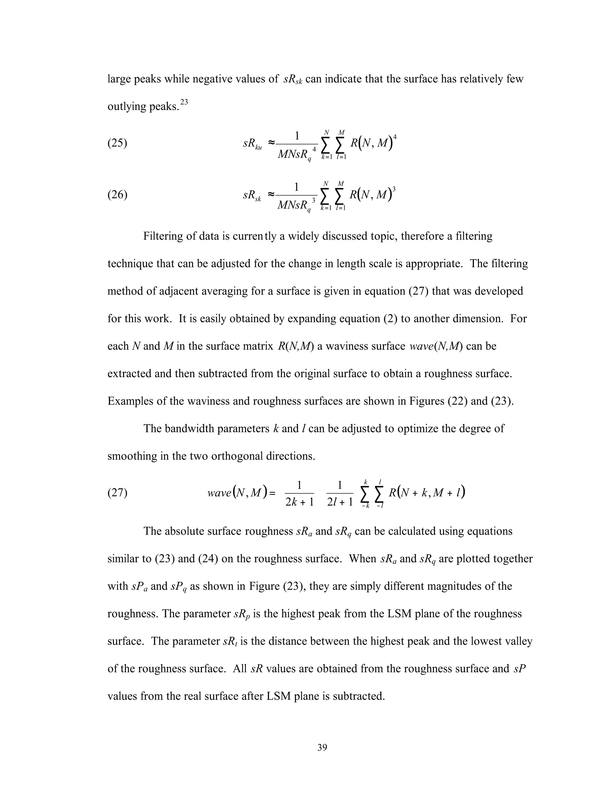 39
large peaks while negative values of sRsk can indicate that the surface has relatively few
outlying peaks.23
(25) ( )sR
MNsR
R N Mku
q l
M
k
N
≈
==
∑∑
1
4
4
11
,
(26) ( )sR
MNsR
R N Msk
q l
M
k
N
≈
==
∑∑
1
3
3
11
,
Filtering of data is currently a widely discussed topic, therefore a filtering
technique that can be adjusted for the change in length scale is appropriate. The filtering
method of adjacent averaging for a surface is given in equation (27) that was developed
for this work. It is easily obtained by expanding equation (2) to another dimension. For
each N and M in the surface matrix R(N,M) a waviness surface wave(N,M) can be
extracted and then subtracted from the original surface to obtain a roughness surface.
Examples of the waviness and roughness surfaces are shown in Figures (22) and (23).
The bandwidth parameters k and l can be adjusted to optimize the degree of
smoothing in the two orthogonal directions.
(27) ( ) ( )∑ ∑− −
++





+






+
=
k
k
l
l
lMkNR
lk
MNwave ,
12
1
12
1
,
The absolute surface roughness sRa and sRq can be calculated using equations
similar to (23) and (24) on the roughness surface. When sRa and sRq are plotted together
with sPa and sPq as shown in Figure (23), they are simply different magnitudes of the
roughness. The parameter sRp is the highest peak from the LSM plane of the roughness
surface. The parameter sRt is the distance between the highest peak and the lowest valley
of the roughness surface. All sR values are obtained from the roughness surface and sP
values from the real surface after LSM plane is subtracted.
 
