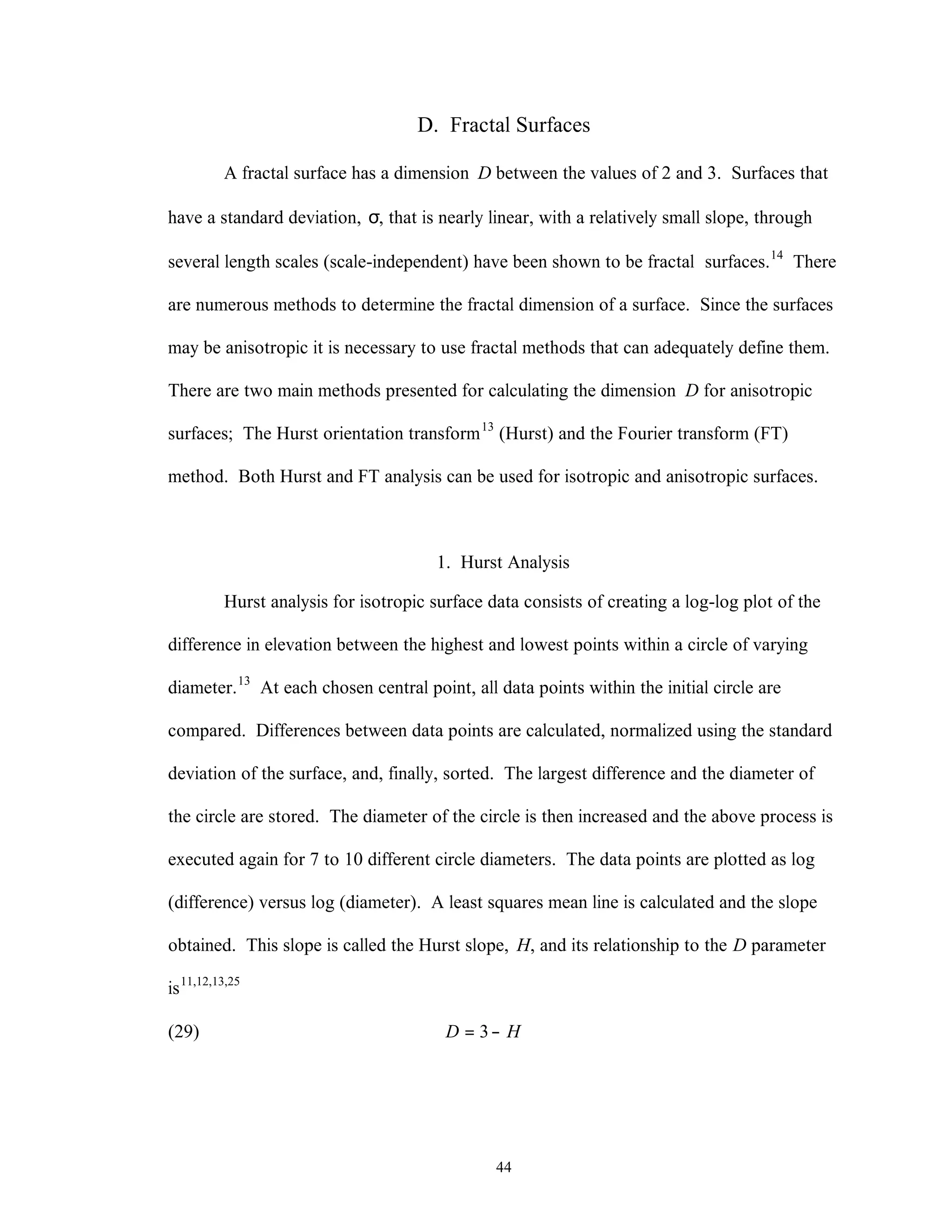 44
D. Fractal Surfaces
A fractal surface has a dimension D between the values of 2 and 3. Surfaces that
have a standard deviation, σ, that is nearly linear, with a relatively small slope, through
several length scales (scale-independent) have been shown to be fractal surfaces.14
There
are numerous methods to determine the fractal dimension of a surface. Since the surfaces
may be anisotropic it is necessary to use fractal methods that can adequately define them.
There are two main methods presented for calculating the dimension D for anisotropic
surfaces; The Hurst orientation transform13
(Hurst) and the Fourier transform (FT)
method. Both Hurst and FT analysis can be used for isotropic and anisotropic surfaces.
1. Hurst Analysis
Hurst analysis for isotropic surface data consists of creating a log-log plot of the
difference in elevation between the highest and lowest points within a circle of varying
diameter.13
At each chosen central point, all data points within the initial circle are
compared. Differences between data points are calculated, normalized using the standard
deviation of the surface, and, finally, sorted. The largest difference and the diameter of
the circle are stored. The diameter of the circle is then increased and the above process is
executed again for 7 to 10 different circle diameters. The data points are plotted as log
(difference) versus log (diameter). A least squares mean line is calculated and the slope
obtained. This slope is called the Hurst slope, H, and its relationship to the D parameter
is11,12,13,25
(29) HD −= 3
 