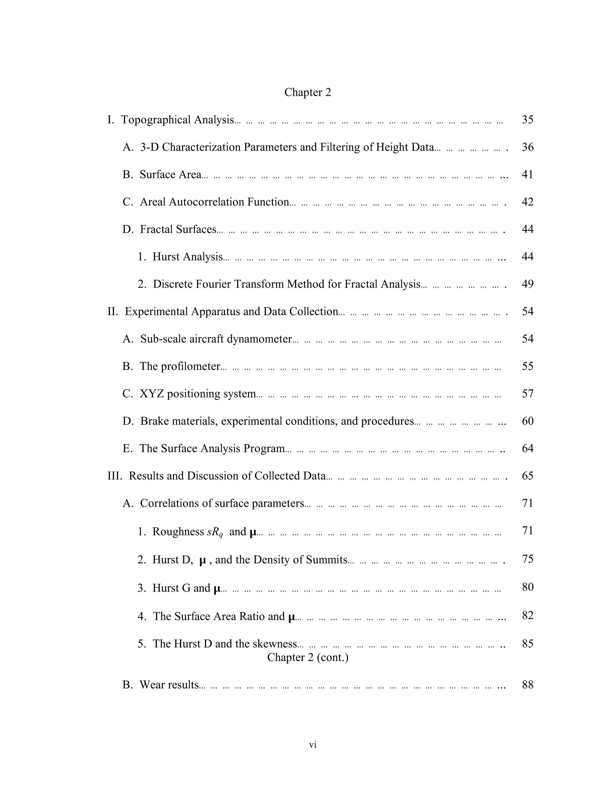 vi
Chapter 2
I. Topographical Analysis… … … … … … … … … … … … … … … … … … … … … … … 35
A. 3-D Characterization Parameters and Filtering of Height Data… … … … … … . 36
B. Surface Area… … … … … … … … … … … … … … … … … … … … … … … … … ... 41
C. Areal Autocorrelation Function… … … … … … … … … … … … … … … … … … . 42
D. Fractal Surfaces… … … … … … … … … … … … … … … … … … … … … … … … . 44
1. Hurst Analysis… … … … … … … … … … … … … … … … … … … … … … … ... 44
2. Discrete Fourier Transform Method for Fractal Analysis… … … … … … … . 49
II. Experimental Apparatus and Data Collection… … … … … … … … … … … … … … . 54
A. Sub-scale aircraft dynamometer… … … … … … … … … … … … … … … … … … 54
B. The profilometer… … … … … … … … … … … … … … … … … … … … … … … … 55
C. XYZ positioning system… … … … … … … … … … … … … … … … … … … … … 57
D. Brake materials, experimental conditions, and procedures… … … … … … … ... 60
E. The Surface Analysis Program… … … … … … … … … … … … … … … … … … .. 64
III. Results and Discussion of Collected Data… … … … … … … … … … … … … … … . 65
A. Correlations of surface parameters… … … … … … … … … … … … … … … … … 71
1. Roughness sRq and µ… … … … … … … … … … … … … … … … … … … … … 71
2. Hurst D, µ , and the Density of Summits… … … … … … … … … … … … … . 75
3. Hurst G and µ… … … … … … … … … … … … … … … … … … … … … … … … 80
4. The Surface Area Ratio and µ… … … … … … … … … … … … … … … … … ... 82
5. The Hurst D and the skewness… … … … … … … … … … … … … … … … … .. 85
Chapter 2 (cont.)
B. Wear results… … … … … … … … … … … … … … … … … … … … … … … … … ... 88
 